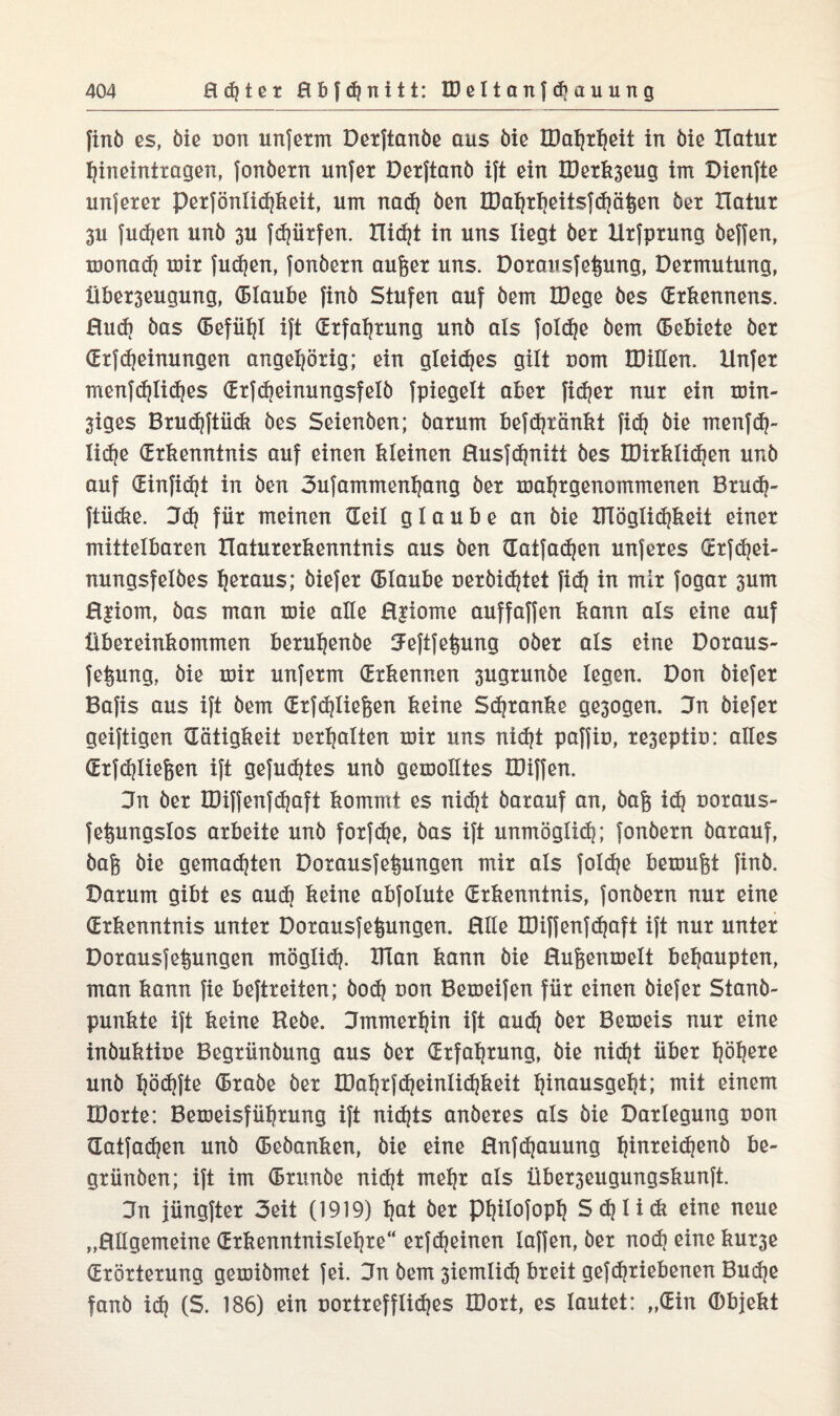 finb es, öle doti unfetm Derftanbe aus bie IBaljtljeit in 6ie tlatur tjineintragen, fonbetn unfer Derftanb ift ein Iöetk3eug im Dienfte unjetet pexfönlidjkeit, um nad) ben IDaljtfjeitsf diäten bet Ilatut 3U fudjen unb 3U fdjütfen. Xlic^t in uns liegt bet Utfptung beffen, monad? mit fudjen, fonbetn aufeet uns. Dorausfet^ung, Dermutung, Übet3eugung, Glaube finb Stufen auf bem IDege bes Grkennens. 0ud> bas Gefühl ift Gtfaljtung unb als foldje bem Gebiete bet GtfMeinungen angeljörig; ein gleidjes gilt uom DMen. Unfet menfdjlidjes Gtfdjeinungsfelb fpiegelt aber fidjet nut ein min- 3iges Brudjftüdt bes Seienben; batum befd}tänkt fidj bie menfdj- lidje (Erkenntnis auf einen kleinen Husfdjnitt bes IDitklidjen unb auf Ginfidjt in ben 3ufamment)ang bet maljtgenommenen Brudj- ftiidie. 3d) fiit meinen Geil glaube an bie Dlöglidjkeit einet mittelbaten XIatutetkenntnis aus ben Gatfadjen unfetes Grfdjei- nungsfelbes Ijetaus; biefet Glaube uerbidjtet fid) in mit fogat 3um H|iom, bas man mie alle H|iome auffaffen kann als eine auf Übeteinkommen betu^enbe 5eftfe§ung obet als eine Doraus- feipmg, bie mit unfetm (Erkennen 3ugtunbe legen. Don biefet Bafis aus ift bem Gtfdjliefeen keine Sdjtanke ge3ogen. 3n biefet geiftigen Gütigkeit uerljalten mit uns nidjt paffiu, te3eptiu: alles Gtfdjliefcen ift gefugtes unb gemolltes EDiffen. 3n bet IDiffenfdjaft kommt es nidjt batauf an, bag idj uotaus- fefcungslos arbeite unb fotfdje, bas ift unmöglid}; fonbetn batauf, bafj bie gemalten Dotausfeipmgen mit als fold?e bemufet finb. Datum gibt es aud) keine abfolute (Erkenntnis, fonbetn nut eine Gtkenntnis unter Dotausfeipmgen. Hlle IDiffenfdjaft ift nut unter Dotausfeipmgen möglidj. Dian kann bie Hufeenmelt behaupten, man kann fie beftreiten; bod? uon Bemeifen für einen biefet Stanb- punkte ift keine Hebe. Dmmerljin ift aud} bet Bemeis nut eine inbuktioe Begtünbung aus bet (Erfahrung, bie nidjt übet Ijöfjere unb Ijödjfte Grabe bet IDaljrfdjeinlidjkeit Ijinausgeljt; mit einem IDotte: Bemeisfüljrung ift nidjts anbetes als bie Darlegung uon Gatfadjen unb Gebanken, bie eine Hnfdjauung Ijinteidjenb he¬ gt ünben; ift im Grunbe nidjt meljr als Übet3eugungskunft. 3n jüngfter 3eit (1919) l)at bet ptjilofopl} Sdjlitk eine neue „Hllgemeine Grkenntnisleljte“ etfdjeinen laffen, bet nodj eine kut3e Gtöttetung gemibmet fei. 3n bem 3iemlid} breit gefdjtiebenen Budje fanb idj (S. 186) ein uottrefflidjes IDott, es lautet: „Gin (Dbjekt