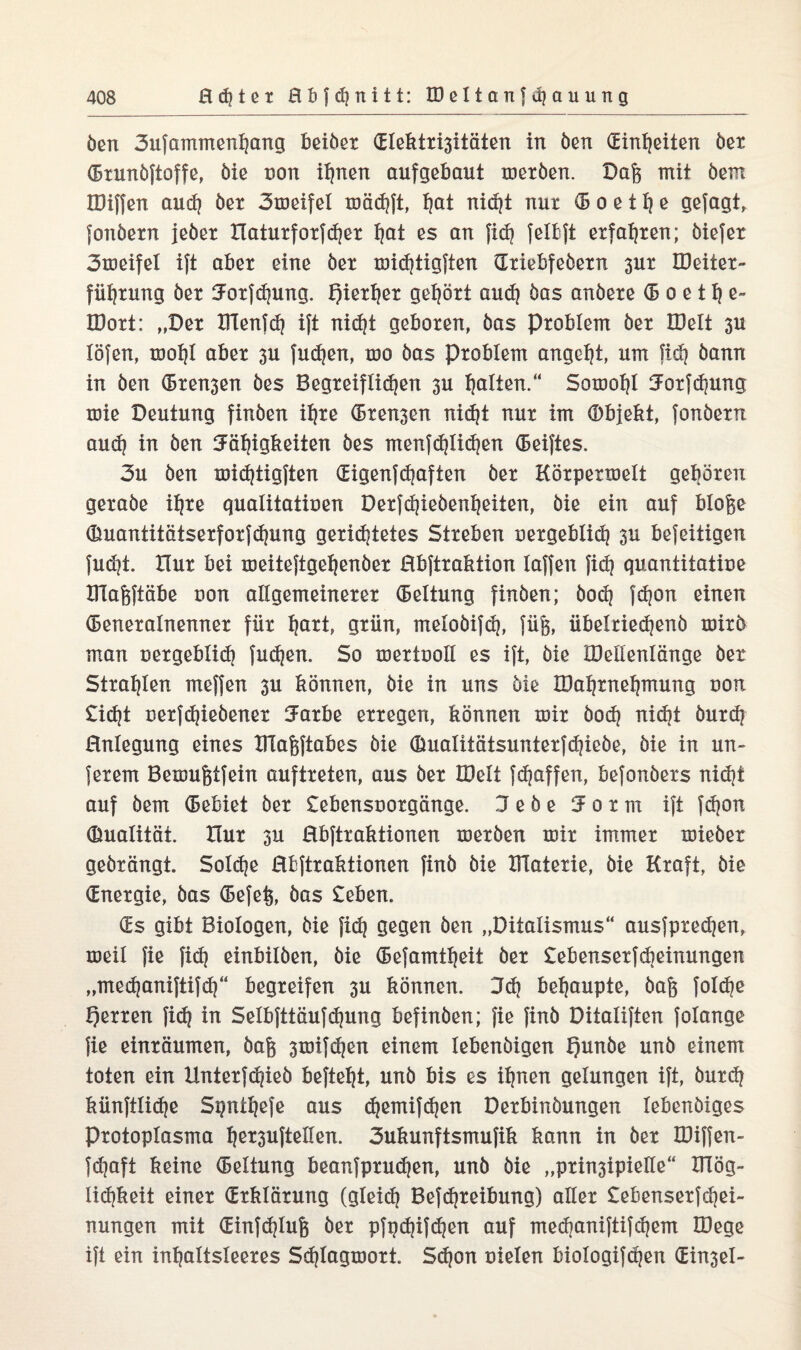 Öen 3ufammenl)ang beiber GIektri3itäten in ben Ginljeiten ber Grunbftoffe, öte non if)nen aufgebaut merben. Daß mit bem IDiffen aud) ber 3töeifel mäd)ft, I?at nidjt nur <5 o e 117 e gejagt, fonbern jeber tlaturforfdjer ^at es an fid) felbft erfahren; biefet 3meifel ijt aber eine ber midjtigften Griebfebern 3ur IDeiter- füljrung ber ^orfdjung. f)ierl)er gehört and} bas anbere (5 0 e 11) e~ IDort: „Der Ittenfd) ijt nic^t geboren, bas Problem ber töelt 3U löfen, mol)l aber 3U fudjert, mo bas Problem angelt, um fid) bann in ben Greben bes Begreiflidjen 3U galten.“ Sotooi)! Jorfdjung mie Deutung finben il^re (Bremen nid)t nur im Objekt, fonbern aud) in ben 5äl)igkeiten bes menfdjlidjen Geiftes. 3u ben midjtigften Gigenfdjaften ber Körpermelt geboren gerabe iijre qualitatioen Derfd)iebenl)eiten, bie ein auf bloße Guantitätserforfd)ung geridjtetes Streben oergeblid) 3U befeitigen fudjt. Hur bei meiteftgeljenber Hbftraktion laffen fid) quantitatioe Xllaßftäbe uon allgemeinerer (Bettung finben; bod) fdjon einen Generalnenner für I|art, grün, melobifd), füß, übelriedjenb roirb man uergeblid) fud)en. So mertooll es ijt, bie tDekenlönge ber Strahlen meffen 3U können, bie in uns bie H3al)rnel)mung uon £id)t oerfdjiebener 3mrbe erregen, können mir bod) nidit burd) Hnlegung eines XTlaßftabes bie OualitätsunterJdjiebe, bie in un- ferem Bemußtfein auftreten, aus ber Hielt fdjaffen, befonbers nid)t auf bem Gebiet ber £ebensuorgänge. jebe 5orm ift fdjon Qualität. Hur 3U Rbftraktionen xuerben mir immer mieber gebrängt. Solche Bfcftraktionen finb bie IFlaterie, bie Kraft, bie Gnergie, bas Gefeß, bas £eben. Gs gibt Biologen, bie fid} gegen ben „Ditalismus“ ausfpredjen, meil fie fid) einbilben, bie Gefamtfjeit ber £ebenserfcbeinungen „medjaniftifdf begreifen 31t können. 3d) behaupte, baß fo!d)e Qerren fid) in Selbfttäufdjung befinben; fie finb Ditaliften folange fie einräumen, baß 3mifd)en einem lebenbigen f)unbe unb einem toten ein Unterfdjieb befteljt, unb bis es ihnen gelungen ift, burd) künftlid)e Spntfjefe aus djemifdjen Derbinbungen lebenbxges Protoplasma h^uftellen. 3ukunftsmufik kann in ber Kliffen- fdjaft keine Geltung beanfprudjen, unb bie „prin3ipielle“ IHög- lid)keit einer Grklörung (gleich Befd)reibung) aller £ebenserfd)ei- nungen mit Ginfdjluß ber pfpdjifdjen auf med)aniftifd)em löege ift ein inhaltsleeres Sdjlagmort. Sd)on uielen biologifdjen Gin3el-