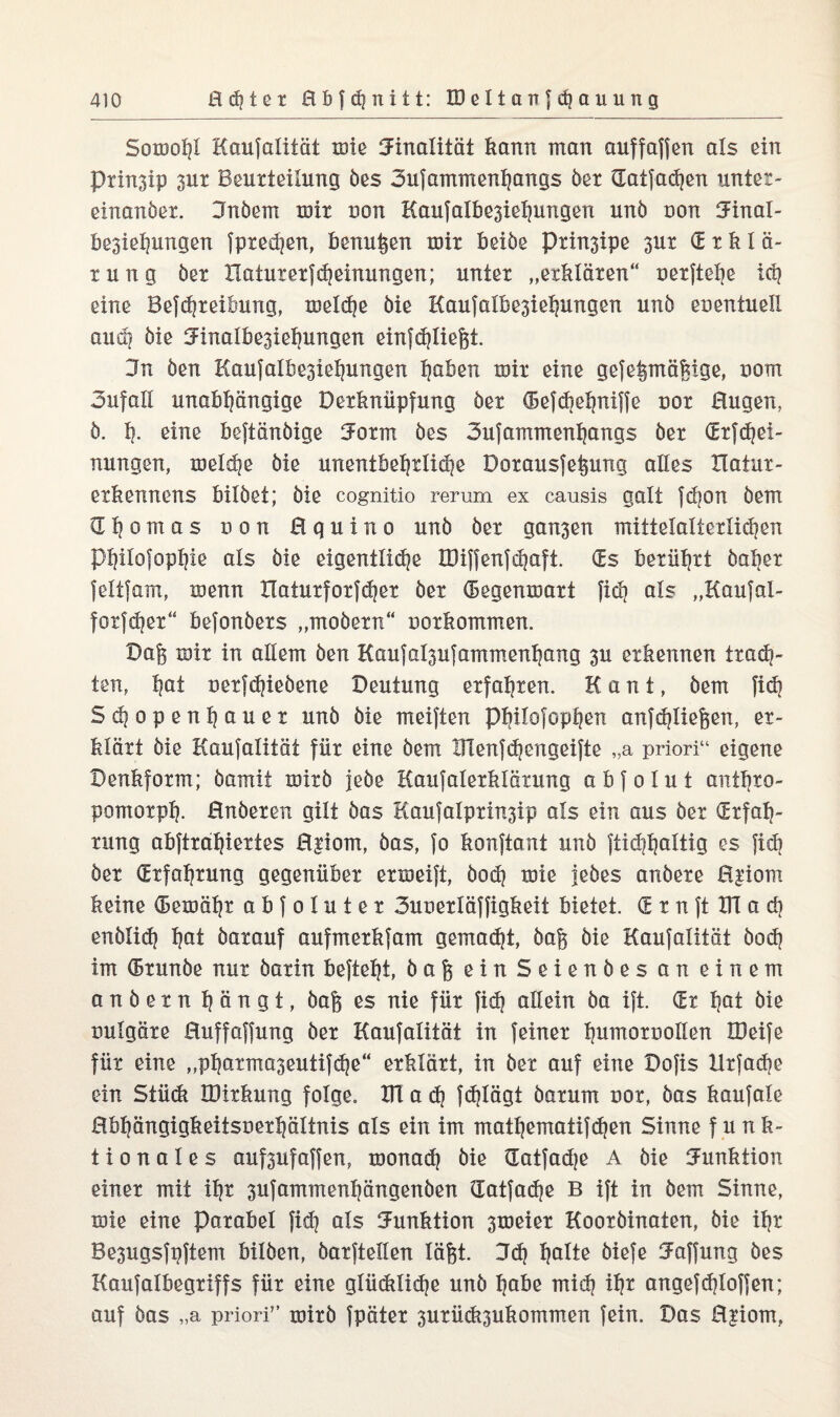 Somoljl Kaufalität miß Finalität kann man auffaffen als ein Prin3ip 3ur Beurteilung des 3ufammenhangs der datfaten unter- einander. Bndem mir non Kaufalbe3iehungen und non Einal- be3iel?ungen fpted]en, kennten mir beide Prinsipe 3ur (Erklä¬ rung der Haturerj^einungen; unter „erklären“ oerftehe it eine Beitreibung, melte die Kaufalbe3iehungen und eoentueli audj öie 3Finalke3ieljungen einfdjließt. 3n den Kaufalbe3iehungen 1jaben mir eine gefegmägige, oom 3ufall unabhängige Derknüpfung der (Beftehniffe nor Eugen, ö. h- eine beftändige Uorm des 3ufammenhangs der CErjc^ei- nungen, melte die unentbeljrlite Dorausfegung alles Xlatur- erkennens bildet; die cognitio rer um ex causis galt fdjon dem d h o m a s non E q u i n o und der gan3en mittelalterliten pfjilofoptjie als die eigentlid^ IDijjenjc^aft. (Es berührt daher feltfam, menn Xlaturforfter der (Begenmart fit als „Kaufal- forfter“ befonders „modern“ oorkormuen. Dag mir in allem den Kaufal3u{ammenhang 3u erkennen tradi- ten, h^t nerftiedene Deutung erfahren. Kant, dem fit Stopeiihauer und die meiften pbilofophen anftliegeo? er¬ klärt die Kaufalität für eine dem illenltengeifte „a priori“ eigene Denkform; damit mixd jede Kaufalerklärung abfolut anthro- pomorph. Enderen gilt das Kaufalprxn3ip als ein aus der (Erfah¬ rung abftrahxertes E$iom, das, fo konftant und ftid)haltig es fidi der (Erfahrung gegenüber ermeift, dot mie jedes andere Epom keine (Bemähr a b f o 1 u t e r 3uoerläffigkeit bietet. (E r n ft ITT a t endüt hot darauf aufmerkfam gematt, dag die Kaufalität dot im (Brunde nur darin befiehl, dag ein Seiendes an einem andern hängt, dag es nie für fit allein da ift. (Er hot die tmlgäre Euffaffung der Kaufalität in feiner humoroollen EDeife für eine „pharma3eutifte“ erklärt, in der auf eine Dofis Hrfate ein Stück IDirkung folge. XU a t fttägt darum nor, das kaufale Ebhängigkeitsoerhältnis als ein im mathematiften Sinne funk¬ tionales auf3ufaffen, monad) die datfadje A die Funktion einer mit ihr 3ufammenhängenden datfate B ift in dem Sinne, mie eine Parabel fit als Funktion 3meier Koordinaten, die ihr Be3ugsfpftem bilden, darftellen lägt. Et holte diefe Raffung des Kaufalbegriffs für eine glüdxlite und habe mit ih* angeftloffen; auf das „a priori” mird fpäter 3urüd*3ukommen fein. Das E|iom,