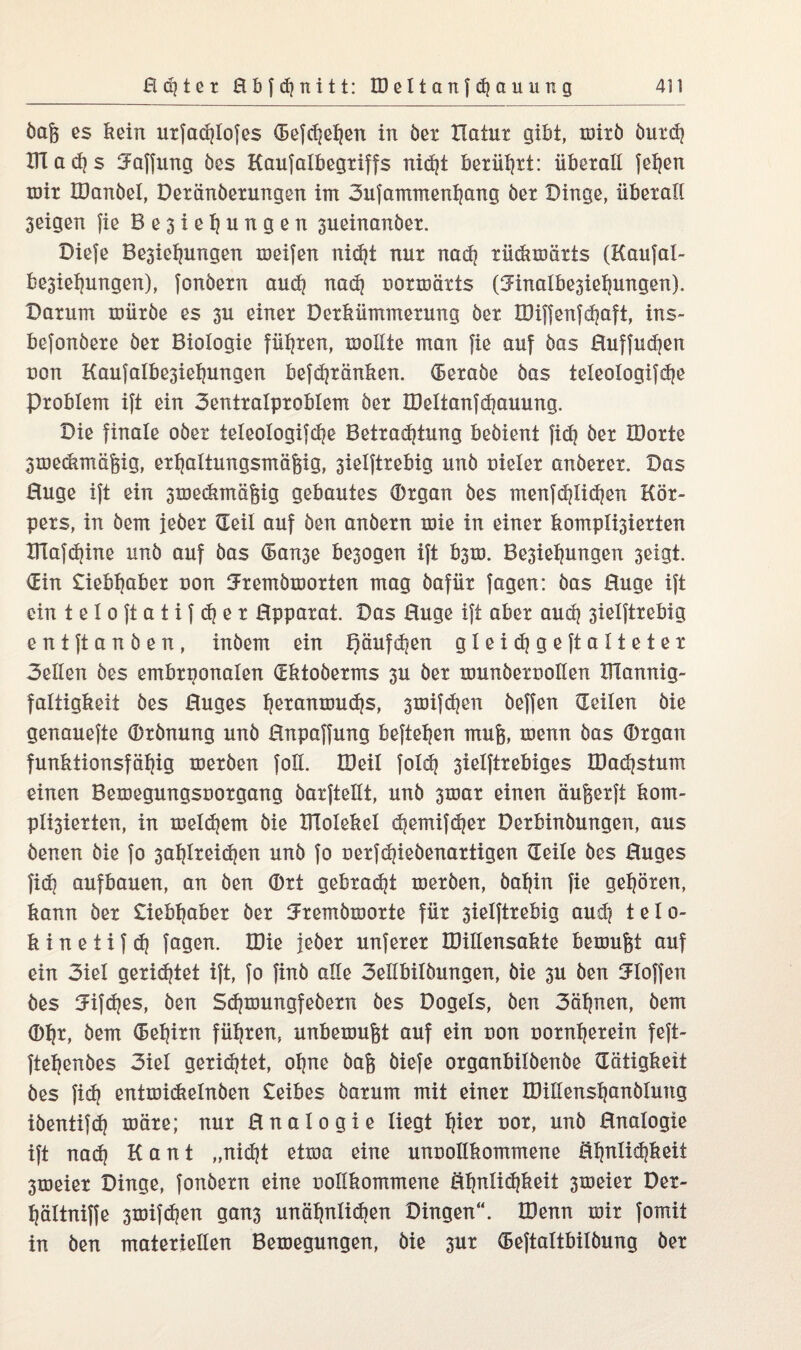 bog es kein urfachlofes d3efd]ehen in bet Hatur gibt, mirö burd? UTacfjs Raffung öes Kaufalbegriffs nidjt berührt: überall jcljen mir IDanbel, Deränöerungen im 3ufammenhang öer Dinge, überall 3eigen fie Be3iehungen 3ueinanöer. Diefe Be3iefjungen meifen nid}t nur nad? rüdimärts (Kaufal- be3iehungen), fonöern au <h nad} uormärts (3dnalbe3iehungen). Darum mürbe es 3U einer Derkümmerung ber IDinenfefjaft, ins- befonbere ber Biologie führen, mollte man fie auf bas Buffudjen uon Kaufalbe3ietjungen befd)ränken. (Beraöe bas teleologifdje Problem ift ein 3entralproblem ber JDeltanfd?auung. Die finale ober teleologifdje Betrachtung bebient fidj ber IDorte 3meCimäfeig, erhaltungsmäfjig, 3ielftrebig unb uieler anberex. Das Buge ift ein 3meckmä§ig gebautes IDrgan bes menfdjlidhen Kör¬ pers, in bem jeber Seil auf ben anbern mie in einer kompilierten Klafdjine unb auf bas d>an3e be3ogen ift b3m. Be3iehungen 3eigt. Sin £iebtjaber uon ^remömorten mag bafür fagen: bas Buge ift ein teloftatifdjer Bpparat. Das Buge ift aber auch 3ielftrebig entftanben, inbem ein Qäufdjen gtßidjgeftalteter 3eüen bes embryonalen (Ektoöerms 3U ber munberuollen IHannig- faltigkeit bes Buges ^eranmu^s, 3mifdjen beffen Seilen bie genauefte IDrbnung unb Bnpaffung befielen raufe, menn bas IDrgan funktionsfähig merben foll. töeil foldj 3ielftrebiges IDadhstum einen Bemegungsuorgang barftellt, unb 3mar einen äufeerft kom¬ pilierten, in meinem bie KToIekel djemif^er Derbinbungen, aus benen bie fo 3ai)ireid)en unb fo oerfdjiebenartigen Seile bes Buges fidj aufbauen, an ben (Drt gebracht merben, bahin fie gehören, kann öer £iebhaber öer Jremömorte für 3ielftrebig and] telo- k i n e t i f d) fagen. H)ie jeber unferer IDillensakte bemufet auf ein 3iel gerietet ift, fo finö alle 3eilbitöungen, bie 3U ben Stoffen öes Snfches, ben Sdhmungfeöern öes Dogets, ben 3ähnen, bem (Dhr, bem (5et}irn führen, unbemufet auf ein uon oornherein feft- ftehenbes 3iel gerietet, ohne bafe biefe organbitöenbe Sätigkeit öes fish entmickelnöen £eibes barum mit einer IDillenshanölung iöentifd) märe; nur Bnalogie liegt h^t uor, unb Bnalogie ift nad) Kant „nidjt etma eine unoollkommene Bhnlidjkeit 3meier Dinge, fonbern eine ooükommene Shnlidhkeit 3meier Der- hältniffe 3mifdjen gan3 unähnlichen Dingen“. IDenn mir fomit in ben materiellen Bemegungen, bie 3ur (Beftaltbilöung öer