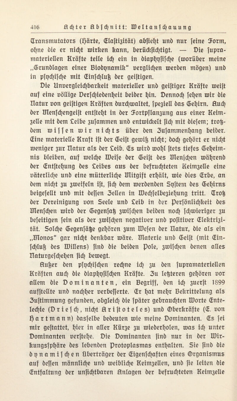 Sransmutators (pärte, Slaftisität) abfieht unö nut feine 3-orm, ohne öie er rticf?t mirken kann, berückfiStigt. — Die fupra- materiellen Kräfte teile id) ein in öiaphpfifSe (morüber meine ,Grundlagen einer Bioöpnamik“ üerglidjen meröen mögen) unö in pfgdjifdje mit SinfSlufe öer geiftigen. Die HnuergleiSbarkeit materieller unö geiftiger Kräfte meift auf eine uöllige Derfdjieöenfyeit beider hin- DennoS feljen mir öie Ilatur uon geiftigen Kräften öurcfjmaltet, fpesieil das Sehirn. RuS öer ITienf^engeift entfielt in öer ^ortpflansung aus einer Keim- 3elle mit öem £eibe sufammen unö entmickelt fiS mit öiefem; troi$~ dem miffen mir n i S t s über den 3ufammenhang beider. Sine materielle Kraft ift öer Seift genug nid)t; öodj gehört er nidjt meniger sur Ilatur als öer £eib. Ss mirö mohl ftets tiefes Seheirn- nis bleiben, auf meldje IDeife öer Seift des XTlenjdien mährend öer Sntfteljung öes £eibes aus öer befristeten Keilwelle eine uäterlidie unö eine mütterliche IRitgift erhält, mie dies Srbe, an öem nid)t 3U 3meifeln ift, fiS öem meröenöen Spftern öes Sehirns beigefeilt unö mit öeffen 3etlen in IDeSfßlbesiehung tritt. Srog öer Bereinigung uon Seele unö £eib in öer perfönlidjkeit öes lTlenfd)en mirö öer Segenfag smifSen beiden noS fdimieriget 3U befeitigen fein als öer smifSert negatiner unö pofitiner Slektrisi- tät. Solche Segenfäfce gehören 3um IDefen öer Ilatur, öie als ein „IFlonos“ gar nid)t denkbar märe. XHaterie unö Seift (mit Sin- fSlug öes IDiliens) find öie beiden Pole, 3mifd)en öenen alles Haturgefd}ehen fid? bemegt. Rufer öen pfpdjifchen re^ne id? 3U öen fupramaterieilen Kräften auS öie öiaphpfifdjen Kräfte. 3u legieren gehören nor allem öie Dominanten, ein Begriff, öen iS 3uerft 1899 aufftellte unö nadih^r uerbefferte. Sr h&t mehr Bekrittelung als 3uftimmung gefunden, obgleiS öie fpäter gebrausten IDorte Snte- leSiß (D r i e f d?, nicht H r i ft o t e 1 e s) unö ©berkräfte (S. uon partmann) öasfelbe bedeuten mie meine Dominanten. Ss fei mir geftattet, h^ in aller Kür3e 3U mieöerholen, mas iS unter Dominanten uerftehe. Die Dominanten find nur in öer IDir- kungsfphäre öes lebenden Protoplasmas enthalten. Sie finö öie öpnamifSen Überträger öer SigenfSaften eines Organismus auf öeffen rrtännliSe unö meibliSe Keilwellen, unö fie leiten öie Sntfaltung öer unfiStbaren Rnlagen öer befruSteten Keimseile