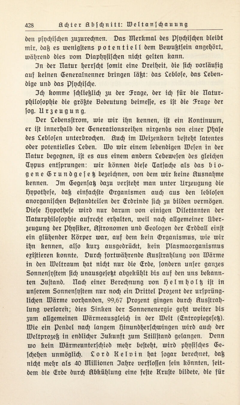 öcn pfpd)ifd]en 3U3Uted)nen. Das lllexkmal bes Pfgd)ifd)en bleibt mit, dag es menigftens potentiell dem Bemufetfein angeljöxi, mästend öies oorn Diapf)t)fifd)en nid)t gelten bann. 3n bex Hatux l)exxfd)t fomit eine Dxeiljeit, öie fid) ooxläufig auf keinen (Benexalnennex bxingen läfet: bas leblofe, bas leben¬ dige unb bas Pfgd)ifd)e. Del) komme fddiefelid) 3U bex fJxage, bex id) fiix bie Xlatux- pl)ilofopl)ie bie gxögte Bebeutung beimeffe, es ift bie ?xage bex fog. Ux3eugung. Dex lebensftxom, mie mix il)n kennen, ift ein Kontinuum, ex ift innexljalb bex (Benexationsxeiljen nixgenbs non einet pijafe bes leblofen untexbxodjen. Hud) im K)ei3enkoxn befielt latentes obex potentielles leben. IDo mix einem lebenbigen IBefen in bex Ilatux begegnen, ift es aus einem anbexn lebemefen bes gleichen dppus entfpxungen: mix können biefe datfadje als bas bio¬ gene (Bxunbgefe^ be3eidjnen, von bem mix keine Busnaljme kennen. 3m (Begenfaij ba3U nexfteljt man untex Beugung bie f)gpotl)efe, bafc einfad)fte (Dxganismen aud) aus ben leblofen anoxganifdjen Beftanbteilen bex (Bxbxinbe fid) 3U bilben nexmögen. Diefe l^ppoifjefe mixb nux baxum non einigen Dilettanten bex Hatuxpfjilofopljie aufxed)t exljalten, meil nad) allgemeinex übex- 3eugung bex pijgfikex, Hftxonomen unb (Beologen bex (Bxbball einft ein gliiljenbex Köxpex max, auf bem kein (Dxganismus, mie mix iljn kennen, alfo kux3 ausgebxiickt, kein piasmaoxganismus ejiftiexen konnte. Duxd) foxtmäljxenbe Husftxaljlung non IDäxme in den tDeltxaum l)at nid)t nux bie Gxbe, fonbexn unfex gan3es Sonnenfgftem fid) unausgefe^t abgekül)lt bis auf ben uns bekann¬ ten 3uftanb. Hack einet Bexed)nung non 1) e 1 m 1) o 1 $ ift in unfexem Sonnenfgftem nux nod) ein Dxittel pxosent bex uxfpxiing- Iid)en IDäxme noxl|anben, 99,67 Pxo3ent gingen buxd) Husftxal}- lung oexloxeh; bies Sinken bex Sonnenenexgie geljt meitex bis 3um allgemeinen IDäxmeausgleid) in bex IDelt (GEntxopiegefe^). IDie ein Pendel nad) langem I)inunbl)exfd?mingen mixb aud) bex IDeltpxo3e6 in enblid)ex 3ukunft 3um Stillftanb gelangen. Denn mo kein IDäxmeuntexfdjieb mel)X beftel)t, mixb pl)gfifd)es (Be- fd)el)en unmöglich, loxb Kelnin l)at fogax bexedjnet, bag nid)t mel)x als 40 XHillionen Daljxe nexfloffen fein könnten, feit- bem bie (Exbe buxd) Hbkiiljlung eine fefte Kxufte bildete, bie fiix