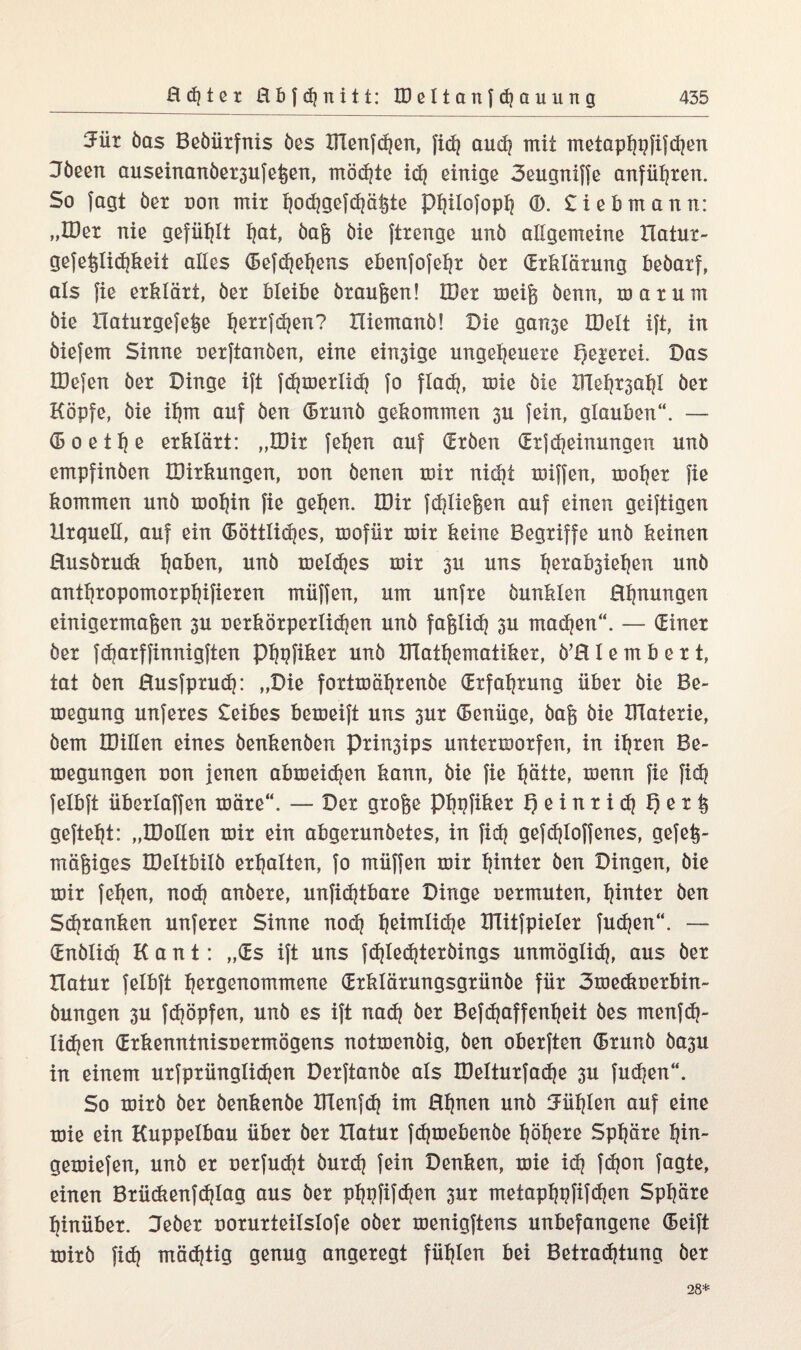 3ür öas Beöürfnis öes IFlenfchen, fi<h aud? mit metaphpfifdjen 3öeen auseinanöer3ufeßen, möchte ich einige 3eugniffe anführen. So fagt öer non mir ijod}ge|d}ö^te Philofoph ®. £iebmann: „IDer nie gefüllt I|at, öaß öie ftrenge unö allgemeine Hatur- gefeßlichkeit alles (Befchehens ebenfofehr öer (Erklärung beöarf, als fie erklärt, öer bleibe öraußen! IDer meiß öenn, mar um öie Haturgefeße h^ttfdjen? Hiemanö! Die ganje IDelt ift, in öiefem Sinne uerftanöen, eine einige ungeheuere Meierei. Das IDefen öer Dinge ift fdjmerlidj fo flach, mie öie XTle^ahl öer Köpfe, öie ihm auf öen (Brunö gekommen 3U fein, glauben“. — (Boeihß erklärt: „IDir fehen auf (ErÖen (ErfMeinungen unö empfinöen IDirkungen, non öenen mir nickt miffen, moher fie kommen unö mohin fie gehen. IDir fließen auf einen geiftigen Urquell, auf ein (Eöttlidjes, mofiir mir keine Begriffe unö keinen ßusörudi ha^en, unö meldjes mir 311 uns hetab3iehen unö anthropomorphifieren müffen, um unfre öunklen Ehrungen einigermaßen 3U uerkörperlidjen unö faßlich 3U machen“. — (Einer öer fdjarffinnigften Phpfiker unö DTathematiker, Ö’H I e m b e r t, tat öen ßusfpruch: „Die fortmährenöe (Erfahrung über öie Be- megung unferes £eibes bemeift uns 3ur (Benüge, öaß öie DTaterie, öem IDillen eines öenkenöen prin3ips untermorfen, in ihren Be¬ ilegungen non jenen abmeidjen kann, öie fie hätte, menn fie fich felbft überlaffen märe“. — Der große Phpfiker Qeinrid} X) e r ß gefteht: „IDoIIen mir ein abgerunöetes, in fidj gefdjloffenes, gefeß- mößiges IDeltbilö erhalten, fo müffen mir h^ita öen Dingen, öie mir fehen, nod) anöere, unficßtbare Dinge uermuten, hinter öen Schranken unferer Sinne nodj h^nxlidie Dlitfpieler fucßen“. — (Enölid) Kant: „(Es ift uns fdjledjteröings unmöglich, aus öer Hatur felbft h^Ö^nommene (Erklärungsgrünöe für Smeckuerbin- öungen 3U fdjöpfen, unö es ift nach öer Betroffenheit öes menfch- lichen (Erkenntnisnermögens notmenöig, öen oberften (Brunö 00311 in einem ursprünglichen Derftanöe als DMturfache 3U fudjen“. So mirö öer öenkenöe DXenfch im ßhnen unö fühlen auf eine mie ein Kuppelbau über öer Hatur fdjmebenöe höh^e Sphäre hin- gemiefen, unö er üerfudjt öurd) fein Denken, mie ich fcßon fagte, einen Brücftenfchlag aus öer phpfifdjen 3m4 metaphpfifchen Sphäre hinüber. Deöer uorurteilslofe oöer menigftens unbefangene (Beift mirö fid? mächtig genug angeregt fühlen bei Betrachtung öer 28*