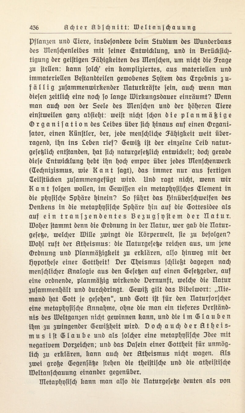 Pflanzen unb Siete, insbefonbete beim Stubium öes IDunöerbaus öes ITCenfebenleibes mit feinet Sntmiddung, nnb in Betüdtfidj- tigung bet geiftigen Fähigkeiten bes ITCenfdjen, um nicht bie 3tage 3U {teilen: bann ein bomplisiettes, aus matetiellen unb immatetiellen Beftanbteiien gemobenes Spftem bas Stgebnis 3 u- fällig sufammenmitbenbet Hatutbtäfte fein, aud) menn man biefen seitlich eine nod? fo lange IDitbungsbauet eintäumt? IDenn man aud) non bet Seele bes XTlenfdjen unb bet treten Siete einftmeilen gans abfieht: meift nicht fdjon bie planmäßige (Dtganifation bes £eibes übet fidj hinaus auf einen ©tgani- fatot, einen Künftiet, bet, jebe menfdjiidje IJälpgbeit meit übet- tagenb, ißn ins £eben tief? (Bemiß ift bet ein3elne £eib natut- gefeßlid} entftanben, Ijat fid? natutgefeßlid) entmidielt; hoch getabe biefe Sntmidilung hebt i^n hoch empot übet jebes BTenfd^enmetb (Sec^ni3ismus, mie Kant fagt), bas immet nut aus fettigen Seilftüeben sufammengefügt toitb. llnb tagt nidjt, menn mit Kant folgen mollen, im (Bemiffen ein metapßpfifdjes Slement in bie phi?fif<he Spßäte hinein? So fühtt bas h*nübetfd)meifen bes Denbens in bie metapf?pfifd]e Spljäte hin auf bie (Bottesibee als auf ein ttanf3enbentes Be3ugfpftem bet Hatut. IDohet ftammt benn bie (Dtbnung in bet Hatut, met gab bie Hatut- gefeße, meldet IDille smingt bie Kötpetroelt, fie 3U befolgen? lDol)l tuft bet Htljeismus: bie Haiutgefeße teilen aus, um jene (Dtbnung unb planmäßigbeit 3U etbläten, alfo tjinmeg mit bet £)t?pothefe einet (BotÜjeit! Det Sljeisrrms fd)ließt bagegen nadj menfdjlidjet Hnalogie aus ben (Befeßen auf einen (Befeßgebet, auf eine otbnenbe, planmäßig mitbenbe Detnunft, melcfje bie Hatut 3ufammenl|ält unb butdjbtingi (Bemiß gilt bas Bibelmott: „Hie- manb l)at (Bott je gefeljen“, unb (Bott ift füt ben Hatutfotfdjet eine metapßpfifdje Hnnaljrrte, ol)ne bie man ein tiefetes Detftänb- nis bes UMtgansen nicht geminnen bann, unb bie im (Blauben ilpn 3U smingenbet (Bemißßeit mitb. Dod) aud} bet H11) e i s- mus ift (Blaube unb als foleßet eine meiapljpfifdje Jbee mit negatinem Dot3eid)en; unb bas Dafein einet (Bottfjeit füt unmög- lid) 3U etbläten, bann aud} bet Htl)eismus nid)t magen. 01s 3mei gtoße (Begenfäße fteßen bie theiftifche unb bie atßeiftifdje IDeltanfcßauung einanbet gegenübet. XJletapßpfifd} bann man alfo bie Hatutgefeße beuten als uon