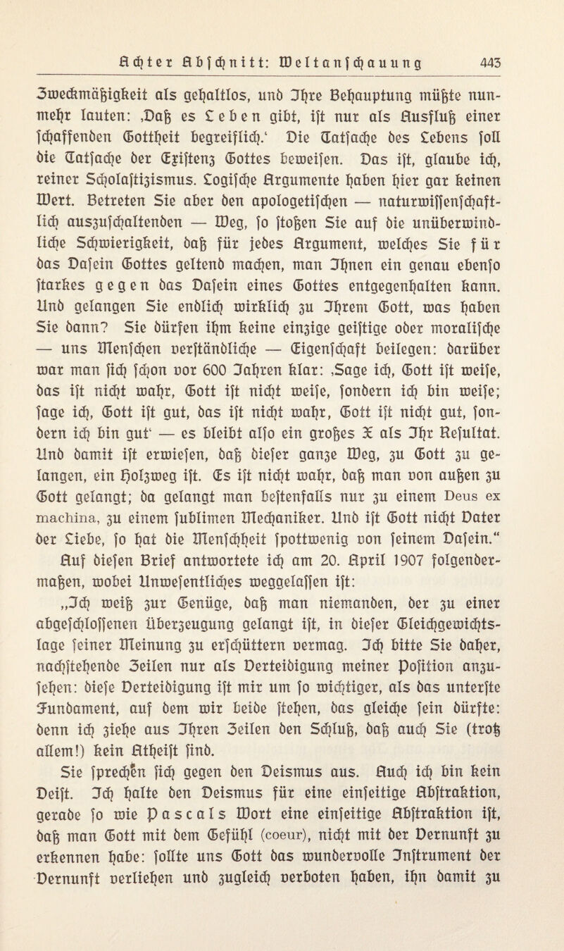 Smeckmäßigkeit als gehaltlos, unö Sh*ß Behauptung müßte nun¬ mehr lauten: ,Daß es £eben gibt, ift nur als Husfluß einet fdjaffenben Gottheit begreiflich/ Die Gatfaehe bes £ebens foH bie Gatfadje ber d£iften3 dottes bemeifen. Das ift, glaube ich, reiner Sdjolaft^ismus. £ogifd]e Hrgumente hoben hißt gar keinen IBert. Betreten Sie aber ben apologetifchen — naturmiffenfchaft- lid] aus3ufd]altenben — lüeg, fo ftoßen Sie auf bie unübetminb- liche Schmierigkeit, baß für jebes Hrgument, meid]es Sie für bas Dafein (Bottes geltenb machen, man Dh^ßn ein genau ebenfo ftarkes gegen bas Dafein eines (Bottes entgegenhalten kann. Hnb gelangen Sie enblidj mitklid] 3U Dhtßm (Bott, mas hoben Sie bann? Sie bürfen ihm keine einige geiftige ober moralifche — uns Blenfchen uerftänbüdje — digenfdjaft beilegen: barüber mar man fid) fd)on uor 600 Dahren klar: ,Sage id], dott ift meife, bas ift rddjt mahr, dott ift nid]t meife, fonbern xd] bin meife; fage ich, ®ott ift gut, bas ift nidjt mahr, dott ift nid]t gut, fon¬ bern id] bin guf — es bleibt alfo ein großes 36 als Sh* Befultat. Hnb bamit ift ermiefen, baß biefet gan3e IDeg, 3U dott 3u ge¬ langen, ein l)ol3meg ift. ds ift nicht mahr, baß man uon außen 3U dott gelangt; ba gelangt man beftenfalls nur 3U einem Deus ex machina, 3U einem fublimen IRedjaniker. Hnb ift dott nicht Dater ber £iebe, fo hot bie Hlenfdjheit fpottmenig uon feinem Dafein.“ Huf biefen Brief antmortete ich °m 20. Hpril 1907 folgenber- maßen, mobei Hnmefentlidjes meggelaffen ift: ,,3d] töeiß 3ur denüge, baß man niemanben, ber 3U einer abgefdjloffenen Überzeugung gelangt ift, in biefer dleidjgemidjts- lage feiner Ideinung 3U erfdjüttern netmag. 3d] bitte Sie baher, nad]ftehenbe Seilen nur als Derteibigung meiner pofition ansu- fehen: biefe Derteibigung ift mir um fo mistiger, als bas unterfte Uunbament, auf bem mir beibe ftehen, bas gleiche fein bürfte: benn id] 3iel]e aus 3h*ßo Seilen ben Schluß, baß aud] Sie (troß allem!) kein Htheift finb. Sie fptech&n fid] gegen ben Deismus aus. Hud] id] bin kein Deift. Jd] holte ben Deismus für eine einfeitige Hbftraktion, gerabe fo mie p a s c a 1 s IDort eine einfeitige Hbftraktion ift, baß man dott mit bem Gefühl (coeur), nicht mit ber Dernunft 3U erkennen höbe: follte uns dott bas munbetoolle Snftrument ber Dernunft uerliehen unb 3ugleid] nerboten hoben, ihn bamit 3U