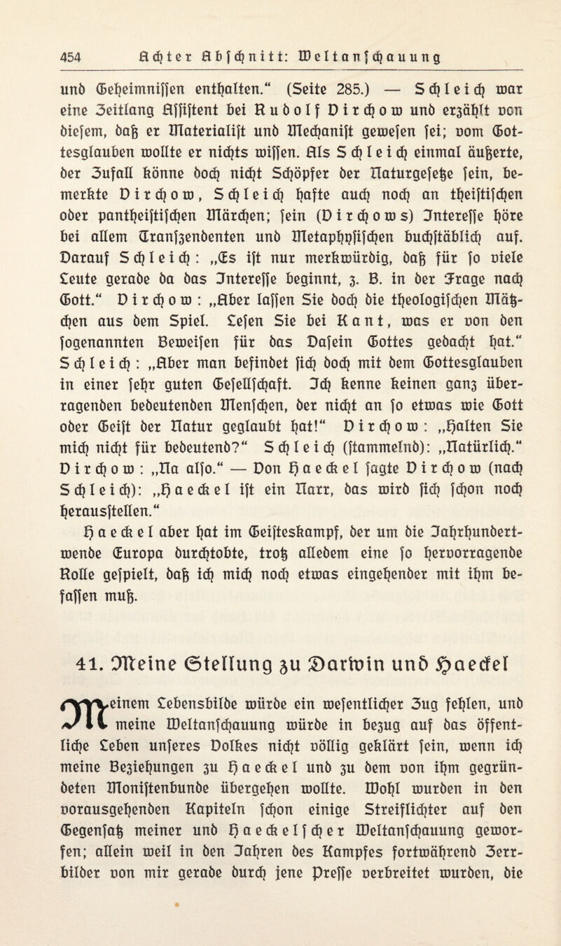 unö (Beljeimniffen enthalten.“ (Seite 285.) — S d} I e i d} mar eine Seitlang Effiftent bei Kuöolf D i r d} o m unö ex3ä^Xt non öiefem, öafc er IHaterialift unö IHedjanift gemefen fei; oom (Bot¬ tesglauben toollte er nidjts miffen. Eis S d} 1 e i dj einmal äufeerte, öer Sufall könne öodj nid}t Sdjöpfer öer Ilaturgefe^e fein, be¬ merkte D i r dj o m , Schleid) Ijafte aud} nod} an tl^eiftifc^en oöer pantljeiftifdjen ITCärdjen; fein (Dirdjo ms) Sntereffe l}öre bei allem dranf3enöenten unö UTetapbjpfifdjen bud}ftäblid} auf. Darauf S d} 1 e i d}: „OEs ift nur merktDÜröig, öa& für fo oiele £eute geraöe öa öas Dntereffe beginnt, 3. B. in öer 5rage nadj (Bott.“ D i r d} 0 m : „Eber laffen Sie öod} öie tljeologifdjen ITlä§- djen aus öem Spiel. £efen Sie bei Kant, roas er uon öen fogenannten Bemeifen für öas Dafein (Bottes geöadjt l)at.“ S d} 1 e i d}: „Eber man befinöet fid} öod} mit öem (Bottesglauben in einer febjr guten (Befellfdjaft. 3d} kenne keinen gan3 über- ragenöen beöeutenöen ülenfdjen, öer nidjt an fo etroas mie (Bott oöer (Beift öer Hatur geglaubt Ijat!“ Dirdjom: „galten Sie mid) nidjt für beöeutenö?“ S d} 1 e i d} (ftammelnö): „Hatürlid}.“ D i r dj 0 ro : „Ha alfo.“ — Don f) a e <k e 1 fagte D i r d} 0 m (nad} Sdjleid}): „t)aediel ift ein Harr, öas mirö fid} fdjon nod} Ijerausftellen.“ t) a e di e 1 aber l}at im (Beifteskampf, öer um öie Jafjrljunöert- menöe (Europa öurdjtobte, trofs alleöem eine fo Ijeroorragenöe Holle gefpielt, öafc id} mid} nod} etmas eingeljenöer mit iljm be- faffen mufe. 41. OTleine ©teflung ju Sartoin unö 5j>aecfel rf^vyyeinem £ebensbilöe müröe ein mefentlidjer 3ug fehlen, unö meine IDeltanfdjauung müröe in be3ug auf öas öffent- lid)e £eben unferes Dolkes nidjt oöllig geklärt fein, menn id} meine Be3iel)ungen 3U f) a e di e 1 unö 3U öem uon ifjm gegrün- öeten IHoniftenbunöe übergeben mollte. tDoljl muröen in Öen oorausgeljenöen Kapiteln fd?on einige Streiflidjter auf öen (Begenfa^ meiner unö Qaedielfdjer IDeltanfdjauung gemor- fen; allein meil in öen Sauren öes Kampfes fortmäfjrenö 3err- bilöer uon mir geraöe öurd} jene preffe uerbreitet muröen, öie