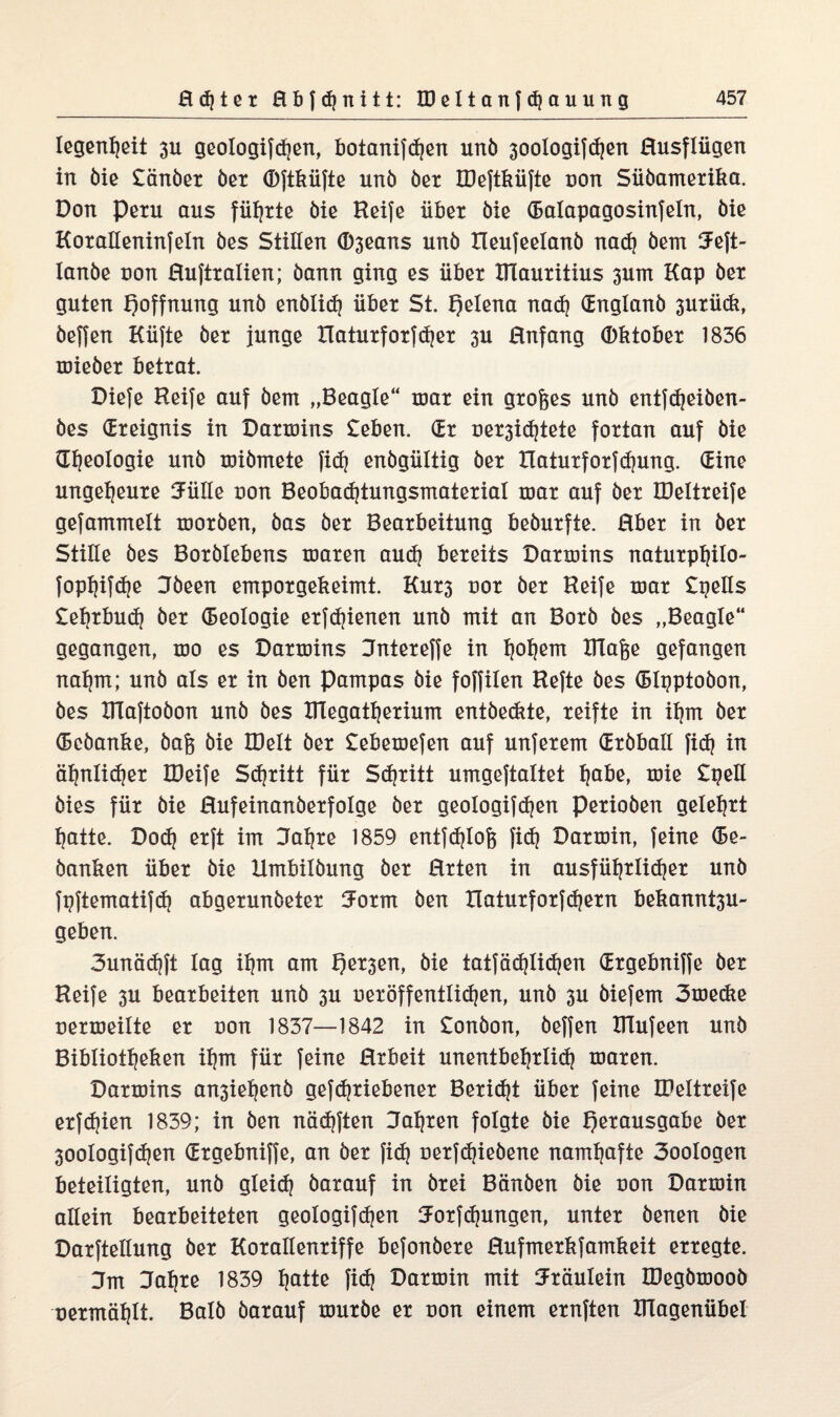 legenijeit 311 geologifdien, botanifdjen unb 30oXogifc^en Rusflügen in öie £änbet bet (Dftküfte unb bet IDeftküfte non Sübametika. Don Peru aus führte bie Reife übet bie (Ealapagosinfeln, bie Kotalleninfeln bes Stillen ®3eans unb Heufeelanb nad) bem 5eft- lanbe non Hufttalien; bann ging es übet ITlautitius 3um Kap bet guten Hoffnung unb enblid) übet St. fjelena nad) Ctnglanb 3Utüdi, beffen Hüfte bet junge Hatutfotfdjet 3U Hnfang (Dktobet 1836 xniebet bettat. Diefe Reife auf bem „Beagle“ mat ein gtofees unb entfdjeiben- bes (Eteignis in Dattnins £eben. (Et net3id)tete fottan auf bie Gljeologie unb tnibmete fid) enbgültig bet Hatutfotfdjung. (Eine ungeheute 3ülle non Beobadjiungsmatetial mat auf bet IDeltteife gefammelt motben, bas bet Beatbeitung bebutfte. Rbet in bet Stille bes Botblebens maten aud) beteits Datmins natutphilo- fophifdje Jbeen empotgekeimt. Kut3 not bet Reife toat £pells £el)tbud) bet Geologie etfd)ienen unb mit an Botb bes „Beagle“ gegangen, too es Dattnins Jnteteffe in tjoljem ttlafje gefangen nahm; unb als et in ben Pampas bie foffilen Refte bes (Blpptobon, bes XITaftobon unb bes IITegathetium entbeckte, teifte in it)m bet (Bcbanke, bafc bie XDelt bet £ebemefen auf unfetem (Etbball fid? in ät)nlid)et IDeife Sd)titt füt Sdjtitt umgeftaltet Ijabe, toie £peH bies füt bie ßufeinanbetfolge bet geotogifdjen petioben geteilt hatte. Dod) etft im 3al)te 1859 entfdjlofc fid) Dattoin, feine (Ee- banken übet bie llmbilbung bet Htten in ausfüfjtlidjet unb fpftematifd) abgetunbetet fJotm ben üatutfotfdjetn bekannt3U~ geben. 3unäd)ft lag il)m am f)et3en, bie tatfädjlidjen (Etgebniffe bet Reife 3U beatbeiten unb 3U uetöffentiidjen, unb 3U biefem 3tnedie netmeilte et non 1837—1842 in £onbon, beffen Blufeen unb Bibliotheken ihm füt feine Rtbeit unentbehttid) maten. Datmins an3iehenb gefdjtiebenet Beticht übet feine IDeltteife etfd)ien 1839; in ben nädjften 3al)ten folgte bie E)etausgabe bet 30ologifd)en (Etgebniffe, an bet fid) netfd)iebene namhafte 3ootogen beteiligten, unb gleid) batauf in btei Bänben bie non Datmin allein beatbeiteten geotogifdjen Jotfdjungen, untet benen bie Datftellung bet Kotallentiffe befonbete Hufmetkfamkeit ettegte. 3m Jahte 1839 haüe fid) Datmin mit Stäulein IDegbmoob netmählt. Balb batauf mutbe et non einem etnften IHagenübel