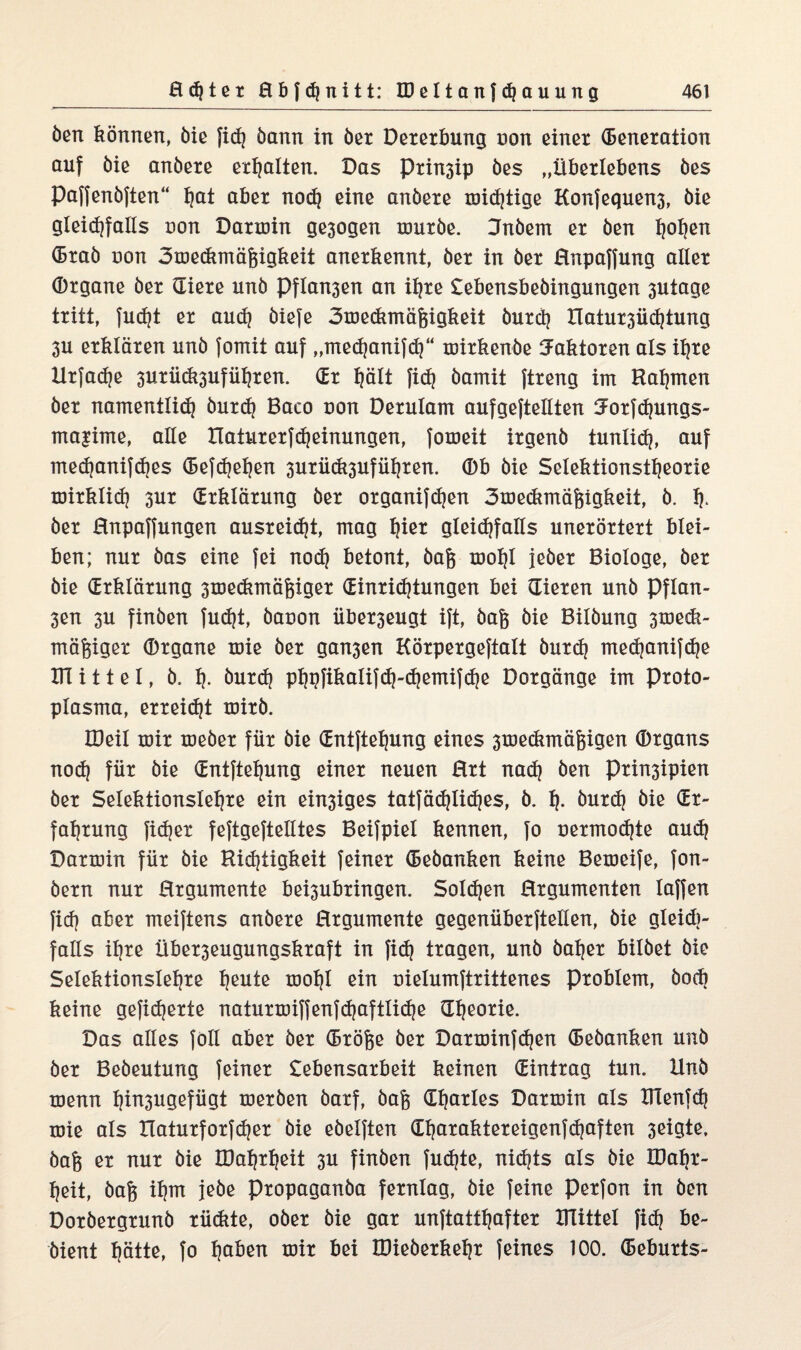 Öen können, öie fid) bann in bet Dererbung non einer Generation auf bie anbere erhalten. Das Prin3ip bes „Überlebens bes Paffenbften“ fjat aber noch eine anbere mid)tige Konfequen3, bie gleichfalls non Darroin ge3ogen rourbe. Hnbem er ben hohmt Grab non 3me<kmäj3igkeit anerkennt, ber in ber Rnpaffung aller Organe ber Giere unb Pflan3en an ihre Lebensbebingungen 3Utage tritt, fucf?t er and) biefe 3medunäßigkeit burd? IIatur3Üd|tung 3U erklären unb fomit auf „mechanifch“ tnirkenbe Faktoren als ihre llrfache 3urü<&3uführen. (Er Ijält fich bamit ftreng im Halmen ber namentlich burdj Baco non Derulam aufgeftellten Jorfdjungs- ma|ime, alle tlaturerfdjeinungen, fomeit irgenb tunlich, auf med)anifd|es Gefdjehen 3uriidi3uführen. Ob bie Selektionstheorie mirklidj 3ur (Erklärung ber organifdjen 3medtmäf5igkeit, b. h- ber Rnpaffungen ausreidjt, mag hm* gleidtfalls unerörtert blei¬ ben; nur bas eine fei noch betont, bafe mohl jeher Biologe, ber bie (Erklärung 3tnedimägiger (Einrichtungen bei Gieren unb Pflan- 3en 3U finben fudjt, banon iiber3eugt ift, bag bie Bilbung 3medt- mäfeiger Organe mie ber gan3en Körpergeftalt burdj medjanifdie IH i 11 e 1, b, h- öurdj phbfikalifdj-djemifdje Dorgänge im Proto¬ plasma, erreicht mirb. IDeil mir meber für bie Gntftehung eines 3medimägigen Organs noih für bie Gntftehung einer neuen Hrt nach öen Prinsipien ber Selektionslehre ein einiges tatfächüdj^s, b. h- burch biv ^r' fahrung fidler feftgeftelltes Beifpiel kennen, fo üermo(hte auch Darmin für bie Richtigkeit feiner Gebanken keine Bemeife, fon- bern nur Hrgumente behubringen. Sold)en Rrgumenten laffen fich ober meiftens anbere Hrgumente gegenüberftellen, bie gleidi- falls ihre Über3eugungskraft in fid) tragen, unb baher bilbet bie Selektionslehre hmite mohl ein nielumftrittenes Problem, bock keine gefieberte naturmiffenfdjaftliche Gheorie. Das alles foll aber ber Gröfce ber Darminf(hen Gebanken unb ber Bebeuturig feiner Lebensarbeit keinen Gintrag tun. Unb menn hüi3ugefügt merben barf, bafe Gharles Darmin als DTenfch mie als naturforfdjer bie ebelften Gharaktereigenfdjaften 3eigte, bafe er nur bie IDahrheit 3U finben fudjte, nidjts als bie XDahr- heit, bafe ihm jebe Propaganba fernlag, bie feine Perfon in ben Dorbergrunb rüdite, ober bie gar unftatthafter Drittel fich be- bient hätte, fo h^en mir bei IDieberkehr feines 100. Geburts-