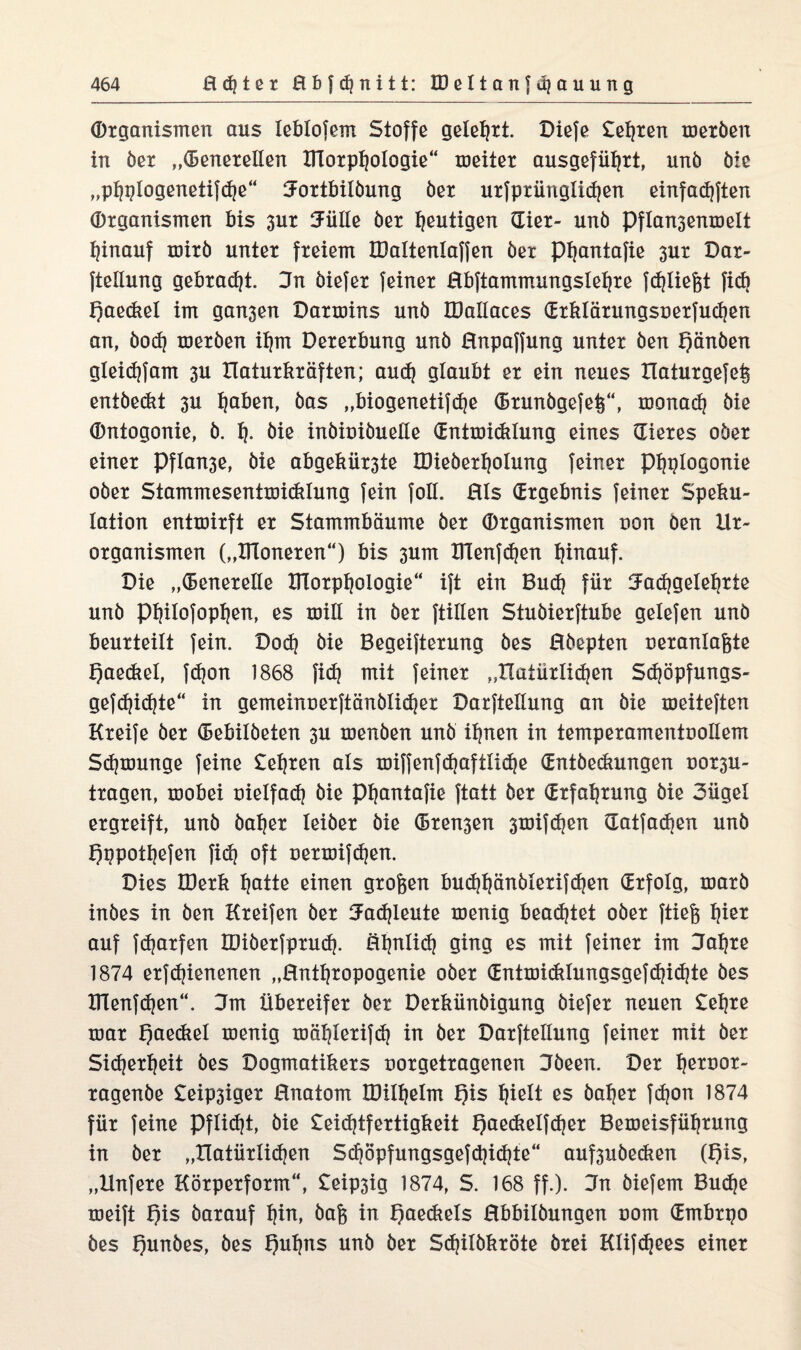 Organismen aus leblofem Stoffe gelehrt. Diefe Seiten meröen in öer „Generellen Ulorptjologie“ meiter ausgeführt, unb öie „ptjqlogenetifdje“ Jortbilöung öer urfprünglid)en einfadjften Organismen bis 3ur Jülle öer heutigen Gier- unb Pflan3enmelt hinauf mirö unter freiem IDaltenlafjen ber Phantafie 3ur Dar- ftellung gebraut. 3n öiefer feiner Bbftammungslehre {fliegt fid) f)aeckel im gan3en Darmins unb IDallaces Grklärungsuerfuchcn an, öod] meröen ihm Dererbung unb Bnpaffung unter öen f)änben gleid)fam 3U tlaturkräften; aud? glaubt er ein neues tlaturgefet^ entöeckt 3U ^aben, bas „biogenetifcfje Grunbgefet^“, monad? öie Ontogonie, ö. h- öie inbiuiöuelle Gntmidtlung eines Gieres ober einer Pfla^e, öie abgekür3te IDieberholung feiner Phplogonie ober Stammesentmidüung fein foll. Bis (Ergebnis feiner Speku¬ lation entmirft er Stammbäume öer Organismen non Öen llr- organismen („IHoneren“) bis 3um XTlenfd?en hinauf. Die „Generelle fflorphologie“ ift ein Buch für Fachgelehrte unb Philofophen, es mill in öer füllen Stuöierftube gelefen unb beurteilt fein. Dod) öie Begeiferung bes Bbepten ueranlaßte f)aediel, fdjon 1868 ficf? mit feiner „natürlichen Sdjöpfungs- gefd)id)te“ in gemeinuerftänölicher Darftellung an öie meiteften Kreife öer Gebilöeten 3U menöen unb ihnen in temperamentuollem Sdjmunge feine Sehren als miffenfd]aftliche Gntbedmngen uorsu- tragen, mobei üielfad? öie Phantafie ftatt ber Grfahrung öie 3ügel ergreift, unb öaher leiöer öie Greben smifchen Gatfadjen unb f)ppothefen ficf? oft uermifdjen. Dies IDerk hQtte einen großen bud}hänölerifd}en Grfolg, marö inöes in öen Kreifen öer Fachleute menig beadfet ober ftiefe hier auf fdjarfen miöerfprud). Bhnlid) ging es mit feiner im Jahre 1874 erfdjienenen „Bnthropogenie ober Gntmiddungsgefchichte bes fflenfchen“. Jm Übereifer ber Derkünbigung öiefer neuen Sehre mar f)aetkel menig mählerifdj in öer Darftellung feiner mit öer Sicherheit bes Dogmatikers uorgetragenen Jöeen. Der hetnot- ragenbe Seip3iger Bnatom mtlhelrn f)is hielt es öaher fd)on 1874 für feine Pflicht, öie Seid?tfertigkeit f)aeckelfdjer Bemeisführung in ber „Hatürlidjen Schöpfungsgefdjichte“ auf3ubedien (t?is, „Hnfere Körperform“, Seip3ig 1874, S. 168 ff.). Jn biefem Budje meift f)is barauf hin, öafe in f)aeckels Bbbilbungen oom Gmbrpo bes f)unbes, bes Quhns unb ber Sdjilökröte örei Klifdjees einer