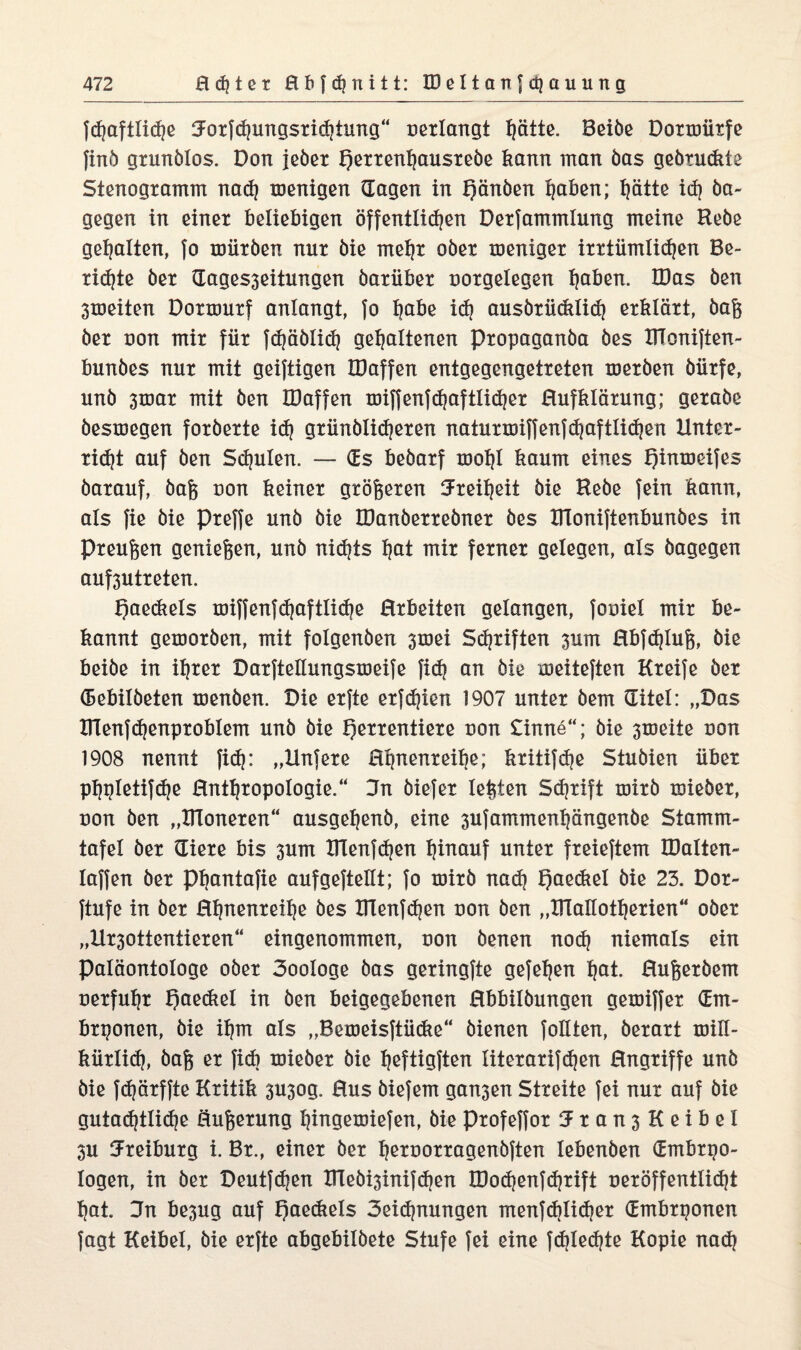 fd)aftlid)e :Jotfd)ungsrichiung“ oerlangt hätte. Beibe Dormürfe finb grunölos. Don jeber f)errent)ausrebe kann man bas gebrückte Stenogramm nad) menigen (lagen in Qänben höben; hätte id) ba¬ gegen in einer beliebigen öffentlichen Derfammlung meine Hebe gehalten, fo mürben nur bie mehr ober meniger irrtümlichen Be¬ riete ber dages3eitungen barüber oorgelegen höben. IDas ben 3toeiten Dormurf anlangt, fo höbe id) ausbrücklid) erklärt, bafe ber uon mir für fdjäbüd) gehaltenen Propaganba bes DToniften- bunbes nur mit geiftigen IDaffen entgegengetreten merben bürfe, unb 3mar mit ben IDaffen miffenfd)aftlid)er Hufklärung; gerabe besmegen forberte id) grünblid)eren naturmiffenfd)aftlid)en Unter¬ richt auf ben Schulen. — (Es bebarf mof)I kaum eines fjinmeifes barauf, bafe non keiner größeren Freiheit bie Hebe fein kann, als fie bie preffe unb bie JDanberrebner bes DToniftenbunbes in Preufeen geniefeen, unb nichts höt mir ferner gelegen, als bagegen auf3utreten. f)aeckels miffenfd)aftlid)e Hrbeiten gelangen, fooiel mir be¬ kannt gemorben, mit folgenben 3mei Schriften 3um Hbfdjlufe, bie beibe in ihrer Darftettungsmeife fid) an bie meiteften Kreife ber debilbeten menben. Die erfte erfchien 1907 unter bem ditel: „Das Dlenfchenproblem unb bie f)errentiere uon £inne“; bie 3meite non 1908 nennt fid): „Unfere Hhnenreibe; kritifdje Stubien über phpletifdje Hnttjropologie.“ 3n biefer lefeten Schrift mirb mieber, uon ben „Dieneren“ ausgehenb, eine 3ufammenhängenbe Stamm¬ tafel ber diere bis 3um Dlen|d)en hinauf unter freierem IDalten- Iaffen ber Phantafie aufgeftellt; fo mirb nad) I)aedtel bie 23. Dor- ftufe in ber Hhnenreihe bes Dlenfd)en uon ben „DTaüotherien“ ober „Ur30ttentieren“ eingenommen, non benen nod) niemals ein Paläontologe ober 3ooIoge bas geringfte gefehen höt. Hufeerbem nerfuhr f)aeckel in ben beigegebenen Hbbilbungen gemiffer (Em¬ bryonen, bie ihm als „Bemeisftücke“ bienen feilten, berart mill- kürlid), bafe er fid) mieber bie heftigften literarifchen Hngriffe unb bie fdjärffte Kritik 3U3og. Hus biefem gan3en Streite fei nur auf bie gutachtliche öufeerung hingemiefen, bie profeffor 3:ran3KeibeI 3U 3Freiburg i. Br., einer ber hetoorragenbften Iebenben dmbryo- logen, in ber Deutfchen iriebi3inifd)en IDod)enfd)rift veröffentlicht hat. 3n be3ug auf f)aeckels 3eid)nungen menfd)Iid)er dmbryonen Tagt Keibel, bie erfte abgebilbete Stufe fei eine fd)Ied)te Kopie nad)