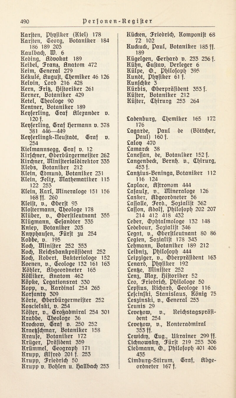 Karften, ptjpfiker (Kiel) 178 Karften, (Eeorg, Botaniker 184 186 189 203 Kaulbad], ID. 6 Kebing, Hbookat 189 Heikel» Jranj, Hnatom 472 Keim» (Beneral 279 Kekule, Hugujt, (Eljemiker 46 126 Keluin, £orb 216 428 Kern, 5ri^, piftoriker 261 Kerner, Botaniker 429 Ketel, Geologe 90 Kentner, Botaniker 189 Kepferling, (Braf Rle^anber o. 120 f. Kepferling, (Braf permann u. 378 381 446—449 Kepfertingk-Reuftabt, (Braf u. 254 Kielmannsegg, (Braf u. 12 Kirfdjner, Oberbürgermeifter 262 Kirdjner, DTinifterialöirektor 335 Hiebs, Botaniker 212 Klein, dbmunb, Botaniker 231 Klein, 5elij, D1atl)ematiker 115 122 253 Klein, Kart, ITlineratoge 151 156 168 ff. 260 Kleift, o., Oberft 93 Ktoftermann, (Ideologe 178 Klüber, u., (Dberftlentnant 355 Kliigmann, (Befanbter 335 Kniep, Botaniker 203 Knppljaufen, Jürft 3U 254 Kobbe, d. 195 Kod?, Dlinifter 252 353 Kodj, Reidjsbankpräfibent 252 Kod), Robert, Bakteriologe 152 Koeiten, u., (Beologe 132 161 163 Köhler, Rbgeorbneter 165 Kölliker, Hnatom 462 Köpke, £egationsrat 330 Kopp, ü., Karbinal 254 265 Korfantp 309 Körte, Oberbürgermeifter 252 Koscietski, u. 254 Köfter, u., (Brofsabmiral 254 301 Krabbe, (Ideologe 36 Krodtoro, (Braf u. 250 252 Krae^fdjmar, Botaniker 158 Kraufe, Botaniker 172 Krüger, Präfibent 359 Krümmet, (Beograpt? 171 Krupp, Htfreb 201 f. 253 Krupp, Sriebrid) 50 Krupp u. Bohlen u. pallbad} 253 Kücken, Mebrid), Komponift 68 72 102 Kuckudi, Paul, Botaniker 185 ff. 189 Kügelgen, (Bertjarb u. 233 236 f. Küljn, (Bufiau, Derteger 6 Külpe, (D., ppilofopp 395 Kunbt, P^pfiker 61 f. Kunfdjke 3 Kürbis, (Dberpräfibent 353 f. Küfter, Botaniker 212 Küfter, dlprurg 253 264 £abertburg, dijemiker 165 172 176 £agarbe, paul be (Böttcper, Paul) 160 f. £alop 470 £amardt 38 £aneffan, be, Botaniker 152 f. £angenbedt, Bernb. u., dljirurg, 453 f. £antpus-Beninga, Botaniker 112 116 124 £aplace, Rftronom 444 £afaulj, u.» DTineraloge 126 £asker, Hbgeorbneter 56 £affaße, 3Ferb., So3iaIift 362 £affon, Hbolf, ppilofopp 202 207 214 412 418 432 £eber, Opbtalmologe 132 148 £ebebour, Sc>3ialift 346 £egat, o., Oberftleutnant 80 86 £egien, Sosialift 178 343 £eipnann, Botaniker 189 212 £eibni3, ppilofopp 444 £eip3iger, u., Oberpräfibent 163 £enarb, Pfjpfiker 192 £enke, Dlinifter 252 £en3, DTa|, piftoriker 52 £eo, iJriebrid), Philologe 50 £epfius, Ridjarb, (Beologe 116 £efeinfki, Stanislaus, König 75 £es3inski, u., (Beneral 253 £eunis 29 £eue^om, o., Reidjstagspräfi- bent 254 £eue^om, u., Konterabmiral 353 ff. £emickp, dug., Ukrainer 299 ff. £id)noroskp, Jürft 219 253 306 £iebmann, 0)., ppilofopp 401 406 435 £imburg-Stirum, (Braf, Hbge¬ orbneter 167 f.