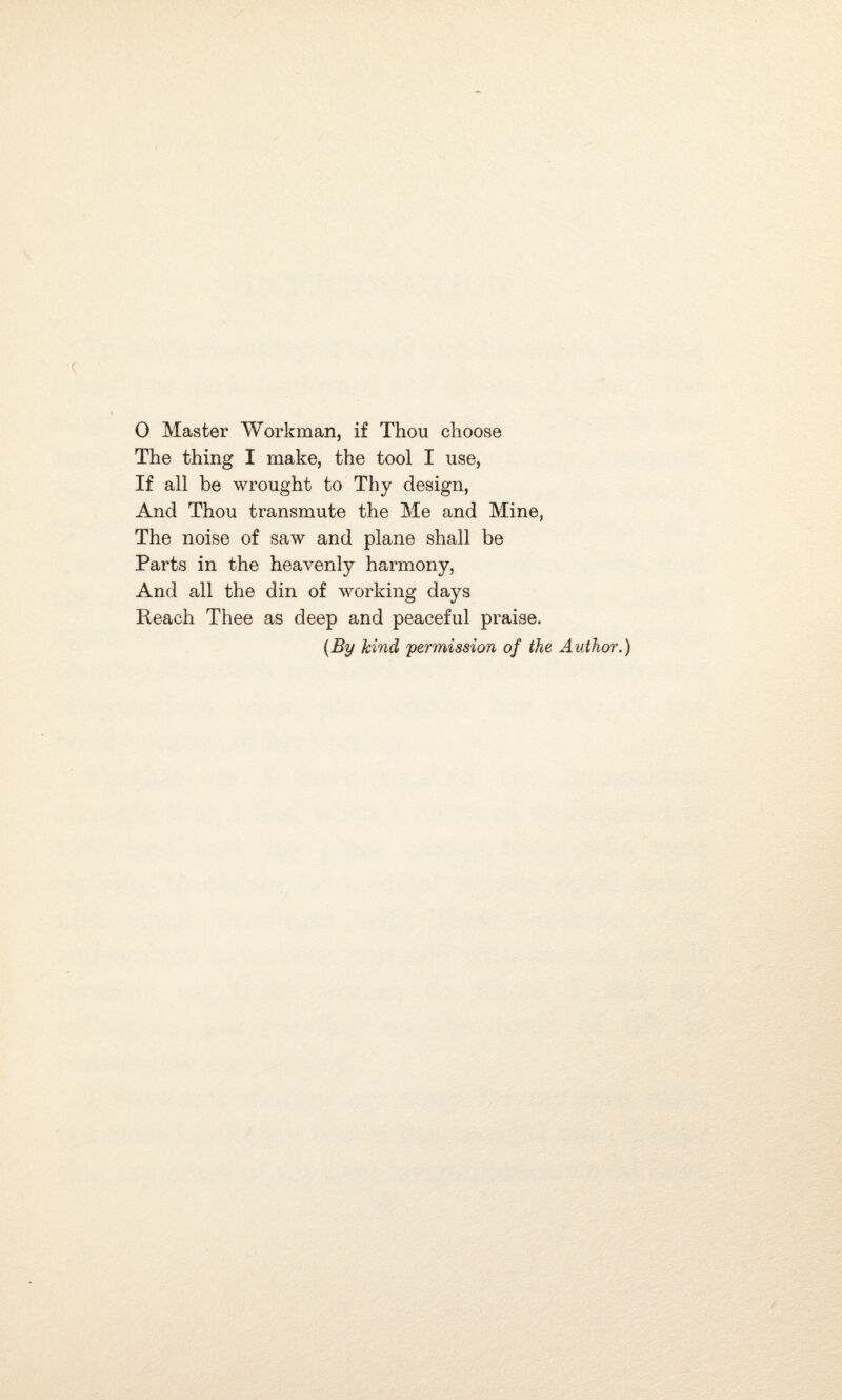 The thing I make, the tool I use, If all be wrought to Thy design, And Thou transmute the Me and Mine, The noise of saw and plane shall be Parts in the heavenly harmony, And all the din of working days Reach Thee as deep and peaceful praise. {By hind 'permission of the Author.)