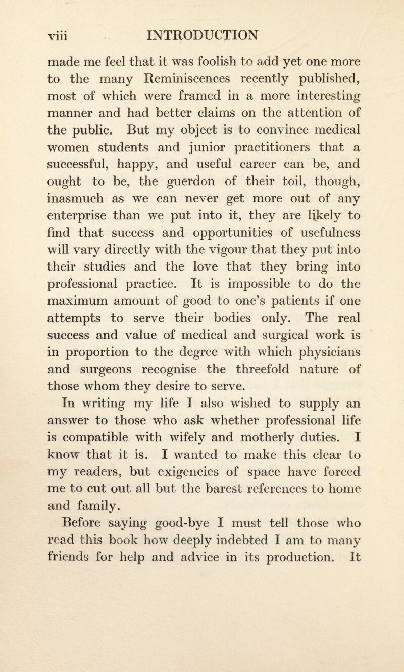 made me feel that it was foolish to add yet one more to the many Reminiscences recently published, most of which were framed in a more interesting manner and had better claims on the attention of the public. But my object is to convince medical women students and junior practitioners that a successful, happy, and useful career can be, and ought to be, the guerdon of their toil, though, inasmuch as we can never get more out of any enterprise than we put into it, they are likely to find that success and opportunities of usefulness will vary directly with the vigour that they put into their studies and the love that they bring into professional practice. It is impossible to do the maximum amount of good to one’s patients if one attempts to serve their bodies only. The real success and value of medical and surgical work is in proportion to the degree with which physicians and surgeons recognise the threefold nature of those whom they desire to serve. In writing my life I also wished to supply an answer to those who ask whether professional life is compatible with wifely and motherly duties. I know that it is. I wanted to make this clear to my readers, but exigencies of space have forced me to cut out all but the barest references to home and family. Before saying good-bye I must tell those who read this book how deeply indebted I am to many friends for help and advice in its production. It