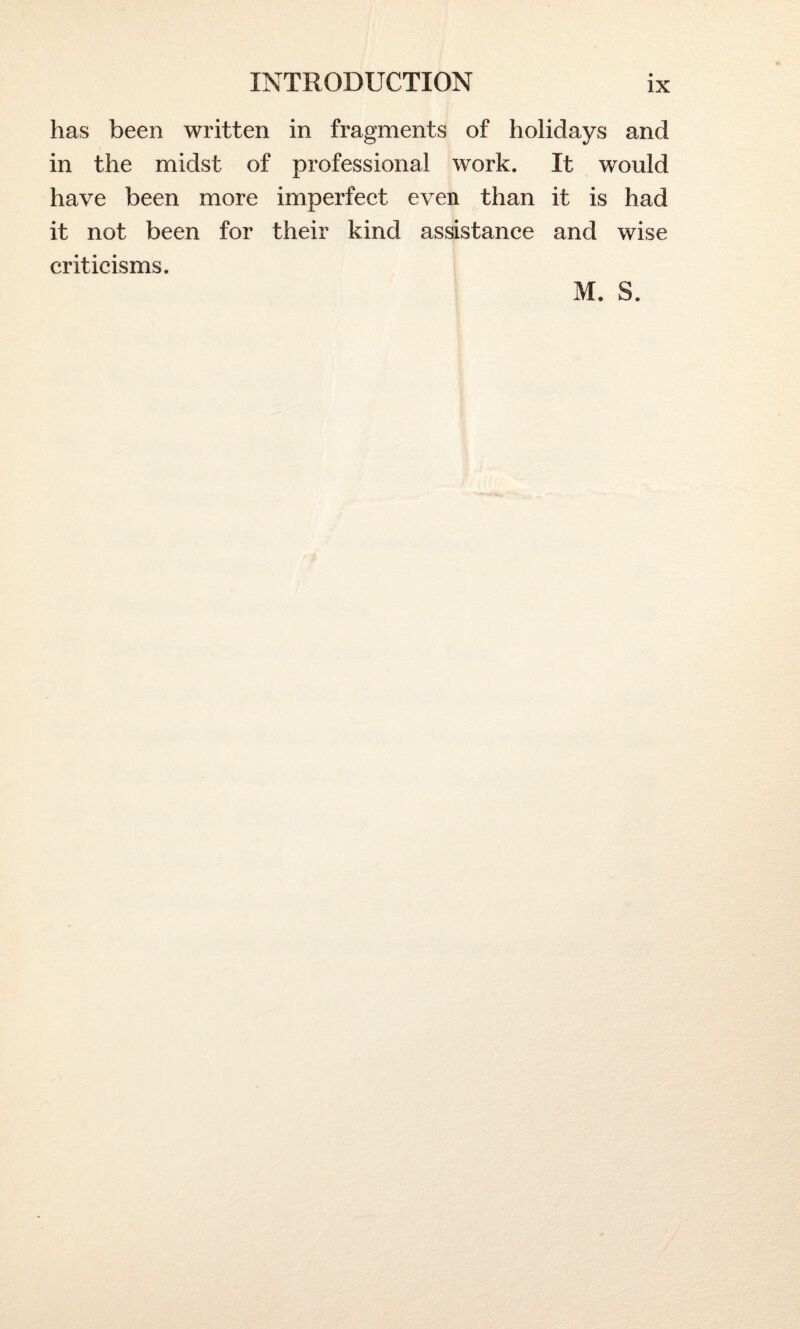 has been written in fragments of holidays and in the midst of professional work. It would have been more imperfect even than it is had it not been for their kind assistance and wise criticisms. M. S.