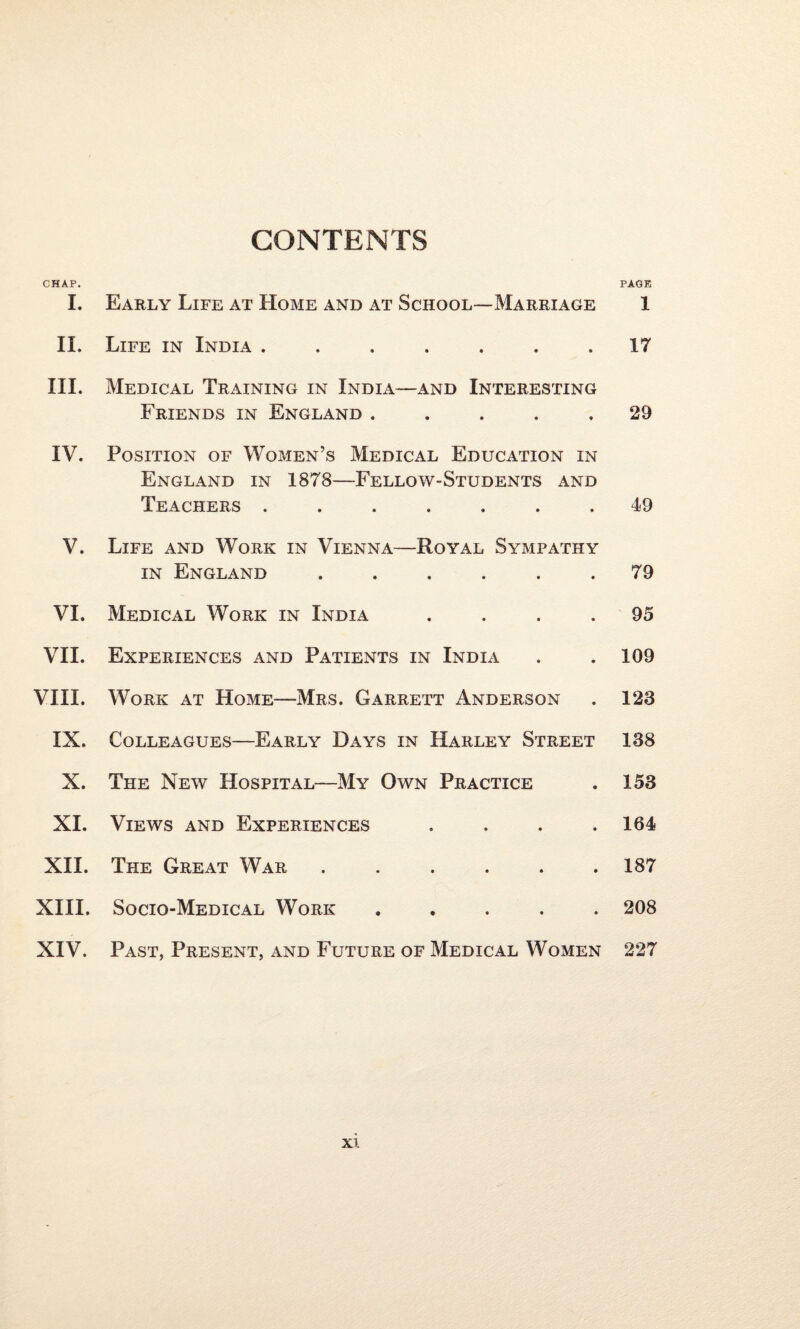 CONTENTS CHAP. PAGE I. Early Life at Home and at School—Marriage 1 II. Life in India ....... 17 III. Medical Training in India—and Interesting Friends in England ..... 29 IV. Position of Women’s Medical Education in England in 1878—Fellow-Students and Teachers . • • • • 49 V. Life and Work in Vienna- in England -Royal SyxMpatiiy • • • • 79 VI. Medical Work in India • • • ♦ 95 VII. Experiences and Patients in India 109 VIII. Work at Home—Mrs. Garrett Anderson 128 IX. Colleagues—Early Days in Harley Street 188 X. The New Hospital—My Own Practice 153 XI. Views and Experiences • • • • 164 XII. The Great War • • • ♦ 187 XIII. Socio-Medical Work t ♦ ♦ • 208 XIV. Past, Present, and Future of Medical Women 227