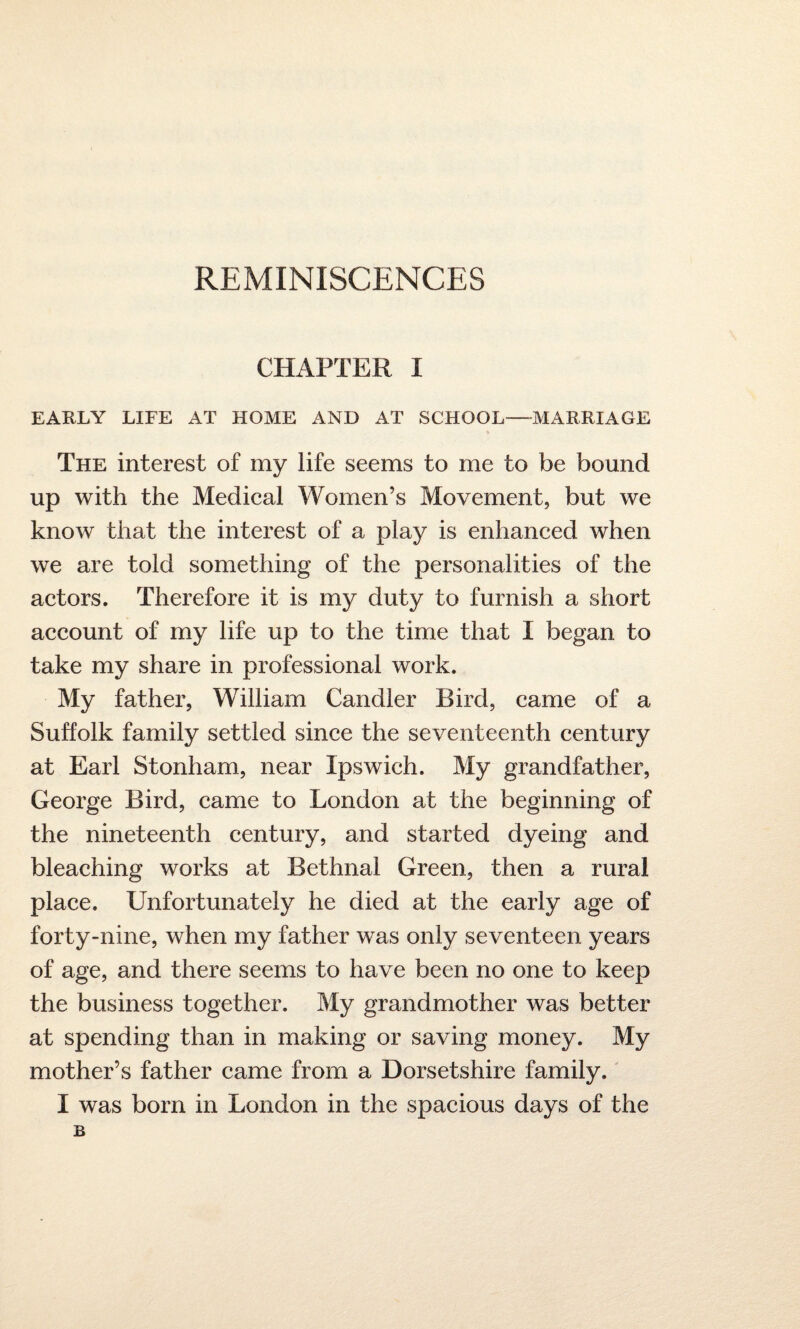 REMINISCENCES CHAPTER I EARLY LIFE AT HOME AND AT SCHOOL—MARRIAGE The interest of my life seems to me to be bound up with the Medical Women’s Movement, but we know that the interest of a play is enhanced when we are told something of the personalities of the actors. Therefore it is my duty to furnish a short account of my life up to the time that I began to take my share in professional work. My father, William Candler Bird, came of a Suffolk family settled since the seventeenth century at Earl Stonham, near Ipswich. My grandfather, George Bird, came to London at the beginning of the nineteenth century, and started dyeing and bleaching works at Bethnal Green, then a rural place. Unfortunately he died at the early age of forty-nine, when my father was only seventeen years of age, and there seems to have been no one to keep the business together. My grandmother was better at spending than in making or saving money. My mother’s father came from a Dorsetshire family. I was born in London in the spacious days of the B