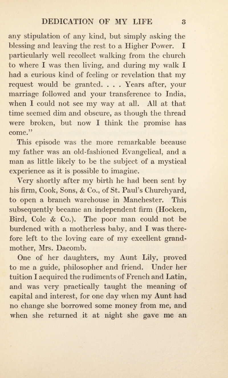any stipulation of any kind, but simply asking the blessing and leaving the rest to a Higher Power. I particularly well recollect walking from the church to where I was then living, and during my walk I had a curious kind of feeling or revelation that my request would be granted. . . . Years after, your marriage followed and your transference to India, when I could not see my way at all. All at that time seemed dim and obscure, as though the thread were broken, but now I think the promise has come.” This episode was the more remarkable because my father was an old-fashioned Evangelical, and a man as little likely to be the subject of a mystical experience as it is possible to imagine. Very shortly after my birth he had been sent by his firm, Cook, Sons, & Co., of St. Paul’s Churchyard, to open a branch warehouse in Manchester. This subsequently became an independent firm (Hocken, Bird, Cole & Co.). The poor man could not be burdened with a motherless baby, and I was there¬ fore left to the loving care of my excellent grand¬ mother, Mrs. Dacomb. One of her daughters, my Aunt Lily, proved to me a guide, philosopher and friend. Under her tuition I acquired the rudiments of French and Latin, and was very practically taught the meaning of capital and interest, for one day when my Aunt had no change she borrowed some money from me, and when she returned it at night she gave me am