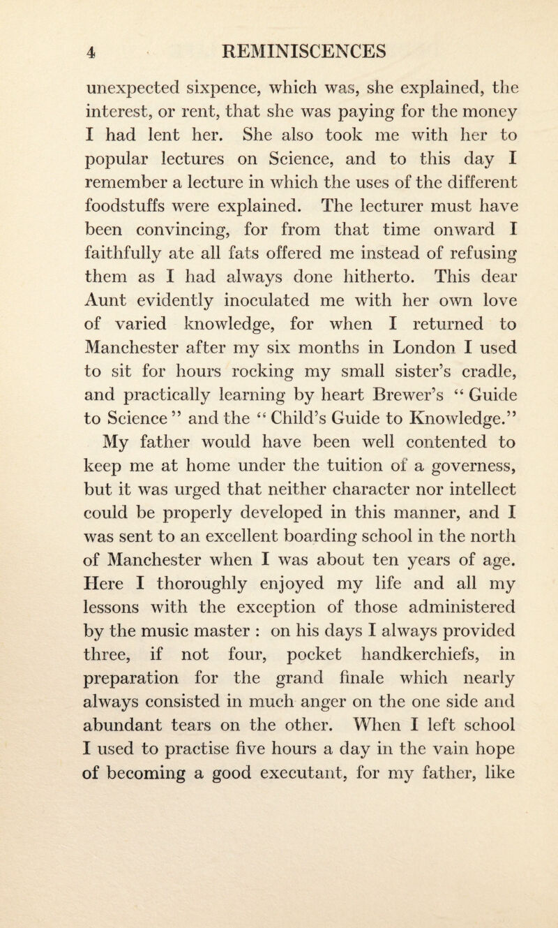 unexpected sixpence, which was, she explained, the interest, or rent, that she was paying for the money I had lent her. She also took me with her to popular lectures on Science, and to this day I remember a lecture in which the uses of the different foodstuffs were explained. The lecturer must have been convincing, for from that time onward I faithfully ate all fats offered me instead of refusing them as I had always done hitherto. This dear Aunt evidently inoculated me with her own love of varied knowledge, for when I returned to Manchester after my six months in London I used to sit for hours rocking my small sister’s cradle, and practically learning by heart Brewer’s “ Guide to Science ” and the “ Child’s Guide to Knowledge.” My father would have been well contented to keep me at home under the tuition of a governess, but it was urged that neither character nor intellect could be properly developed in this manner, and I was sent to an excellent boarding school in the north of Manchester when I was about ten years of age. Here I thoroughly enjoyed my life and all my lessons with the exception of those administered by the music master : on his days I always provided three, if not four, pocket handkerchiefs, in preparation for the grand finale which nearly always consisted in much anger on the one side and abundant tears on the other. When I left school I used to practise five hours a day in the vain hope of becoming a good executant, for my father, like