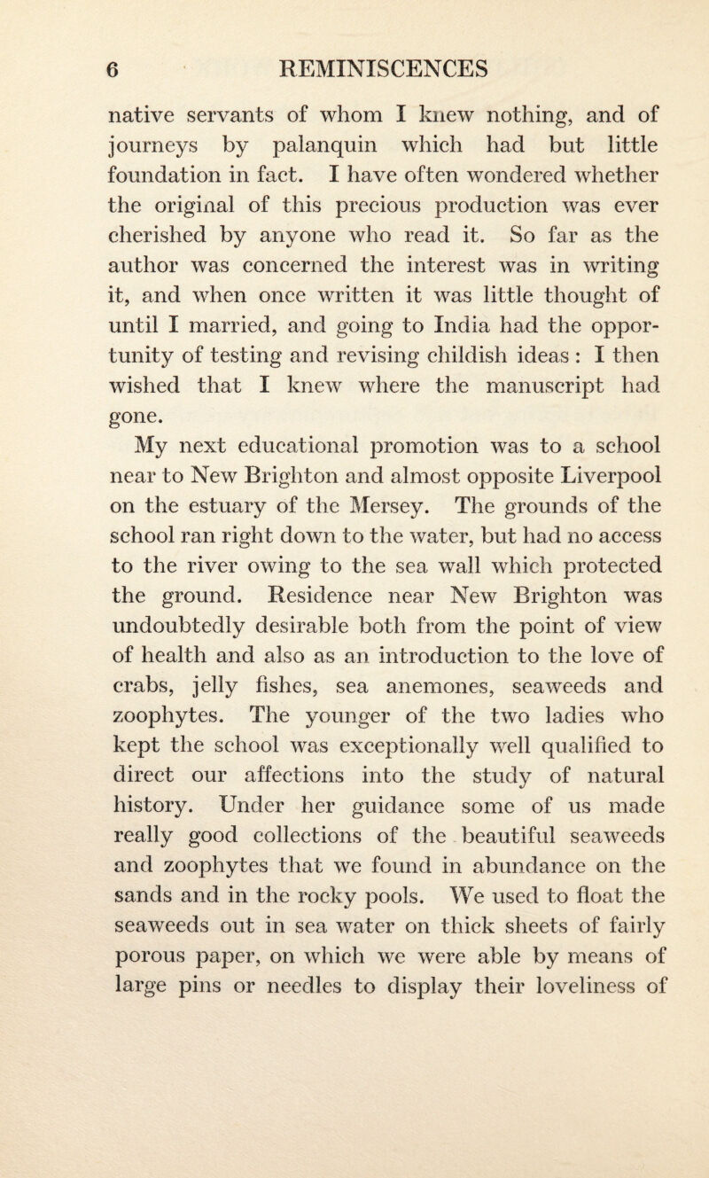 native servants of whom I knew nothing, and of journeys by palanquin which had but little foundation in fact. I have often wondered whether the original of this precious production was ever cherished by anyone who read it. So far as the author was concerned the interest was in writing it, and when once written it was little thought of until I married, and going to India had the oppor¬ tunity of testing and revising childish ideas : I then wished that I knew where the manuscript had gone. My next educational promotion was to a school near to New Brighton and almost opposite Liverpool on the estuary of the Mersey. The grounds of the school ran right down to the water, but had no access to the river owing to the sea wall which protected the ground. Residence near New Brighton was undoubtedly desirable both from the point of view of health and also as an introduction to the love of crabs, jelly fishes, sea anemones, seaweeds and zoophytes. The younger of the two ladies who kept the school was exceptionally well qualified to direct our affections into the study of natural history. Under her guidance some of us made really good collections of the beautiful seaweeds and zoophytes that we found in abundance on the sands and in the rocky pools. We used to float the seaweeds out in sea water on thick sheets of fairly porous paper, on which we were able by means of large pins or needles to display their loveliness of