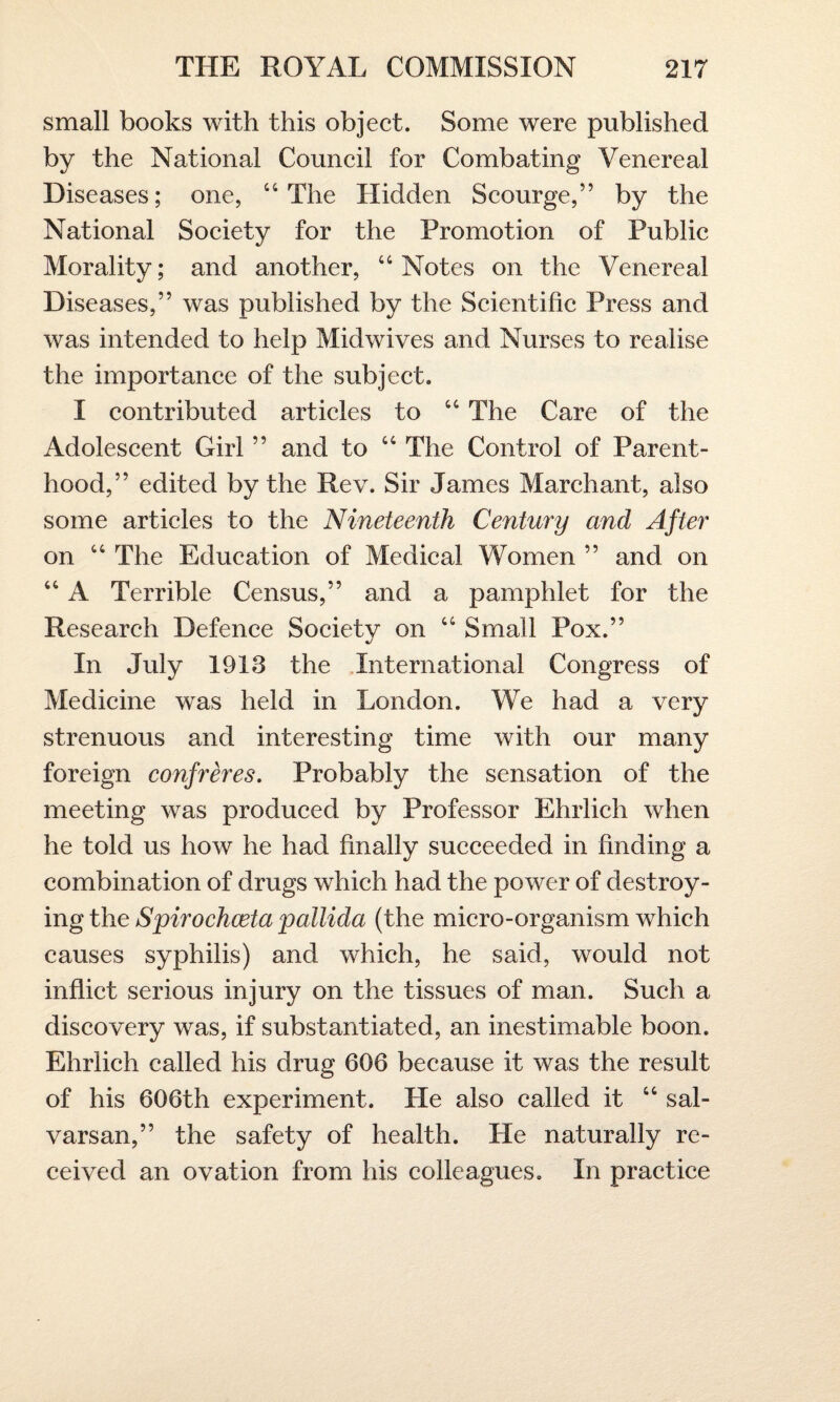 small books with this object. Some were published by the National Council for Combating Venereal Diseases; one, “The Hidden Scourge,” by the National Society for the Promotion of Public Morality; and another, “Notes on the Venereal Diseases,” was published by the Scientific Press and was intended to help Midwives and Nurses to realise the importance of the subject. I contributed articles to “ The Care of the Adolescent Girl ” and to “ The Control of Parent¬ hood,” edited by the Rev. Sir James March ant, also some articles to the Nineteenth Century and After on “ The Education of Medical Women ” and on “ A Terrible Census,” and a pamphlet for the Research Defence Society on “ Small Pox.” In July 1913 the International Congress of Medicine was held in London. We had a very strenuous and interesting time with our many foreign confreres. Probably the sensation of the meeting was produced by Professor Ehrlich when he told us how he had finally succeeded in finding a combination of drugs which had the power of destroy¬ ing the Spirochceta pallida (the micro-organism which causes syphilis) and which, he said, would not inflict serious injury on the tissues of man. Such a discovery was, if substantiated, an inestimable boon. Ehrlich called his drug 606 because it was the result of his 606th experiment. He also called it “ sal- varsan,” the safety of health. He naturally re¬ ceived an ovation from his colleagues. In practice