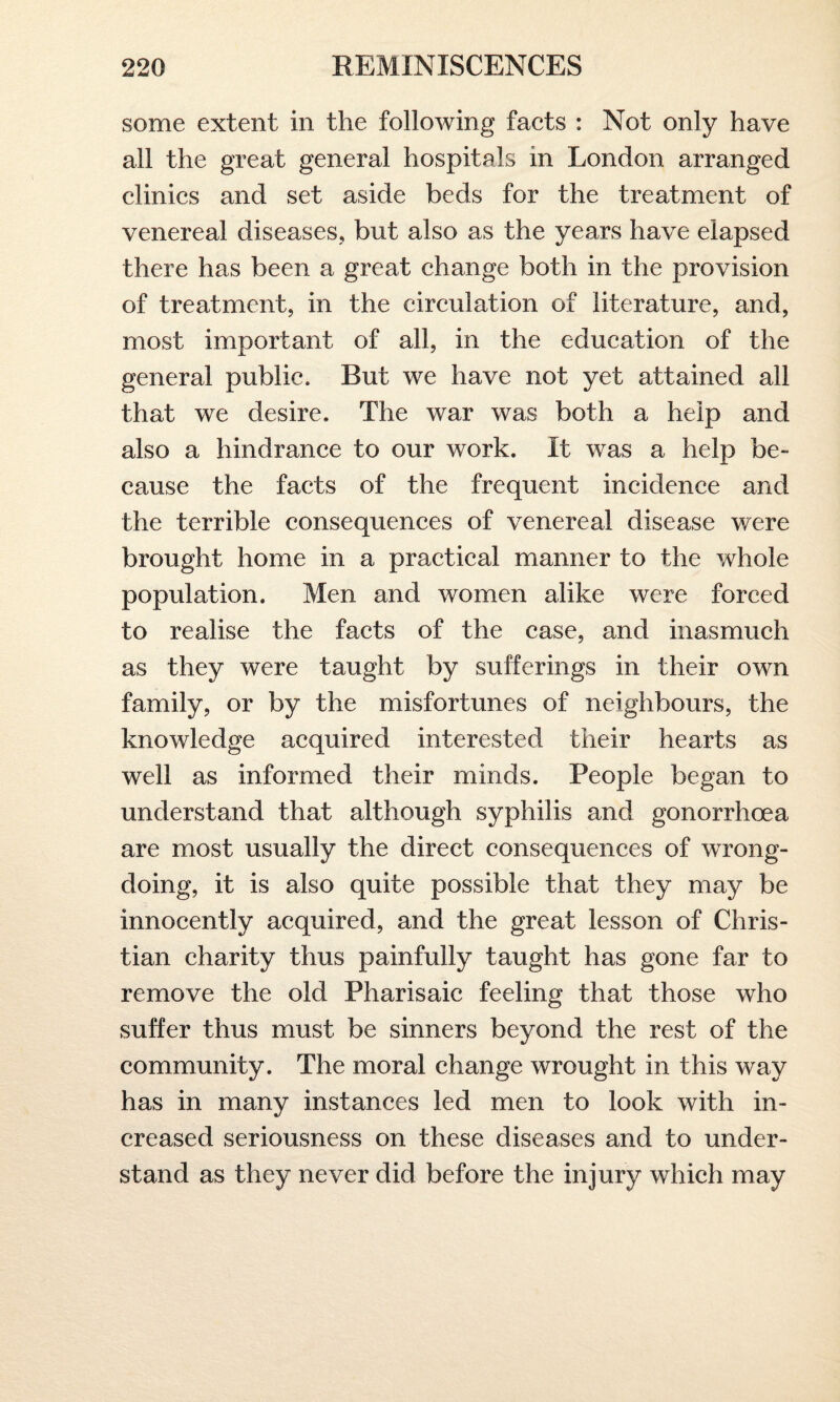 some extent in the following facts : Not only have all the great general hospitals in London arranged clinics and set aside beds for the treatment of venereal diseases, but also as the years have elapsed there has been a great change both in the provision of treatment, in the circulation of literature, and, most important of all, in the education of the general public. Rut we have not yet attained all that we desire. The war was both a help and also a hindrance to our work. It was a help be- cause the facts of the frequent incidence and the terrible consequences of venereal disease were brought home in a practical manner to the whole population. Men and women alike were forced to realise the facts of the case, and inasmuch as they were taught by sufferings in their own family, or by the misfortunes of neighbours, the knowledge acquired interested their hearts as well as informed their minds. People began to understand that although syphilis and gonorrhoea are most usually the direct consequences of wrong¬ doing, it is also quite possible that they may be innocently acquired, and the great lesson of Chris¬ tian charity thus painfully taught has gone far to remove the old Pharisaic feeling that those who suffer thus must be sinners beyond the rest of the community. The moral change wrought in this way has in many instances led men to look with in¬ creased seriousness on these diseases and to under¬ stand as they never did before the injury which may