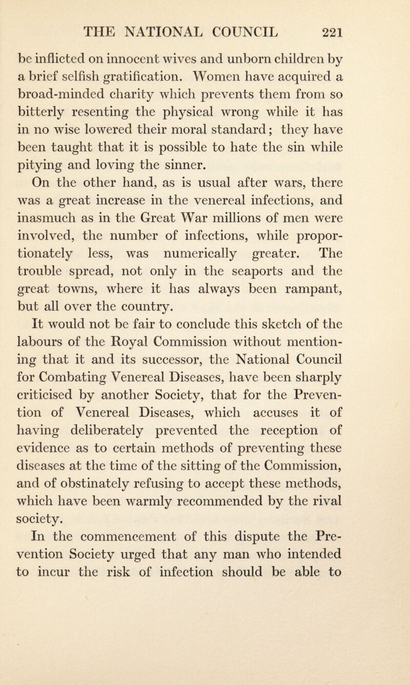 be inflicted on innocent wives and unborn children by a brief selfish gratification. Women have acquired a broad-minded charity which prevents them from so bitterly resenting the physical wrong while it has in no wise lowered their moral standard; they have been taught that it is possible to hate the sin while pitying and loving the sinner. On the other hand, as is usual after wars, there was a great increase in the venereal infections, and inasmuch as in the Great War millions of men were involved, the number of infections, while propor¬ tionately less, was numerically greater. The trouble spread, not only in the seaports and the great towns, where it has always been rampant, but all over the country. It would not be fair to conclude this sketch of the labours of the Royal Commission without mention¬ ing that it and its successor, the National Council for Combating Venereal Diseases, have been sharply criticised by another Society, that for the Preven¬ tion of Venereal Diseases, which accuses it of having deliberately prevented the reception of evidence as to certain methods of preventing these diseases at the time of the sitting of the Commission, and of obstinately refusing to accept these methods, which have been warmly recommended by the rival society. In the commencement of this dispute the Pre¬ vention Society urged that any man who intended to incur the risk of infection should be able to