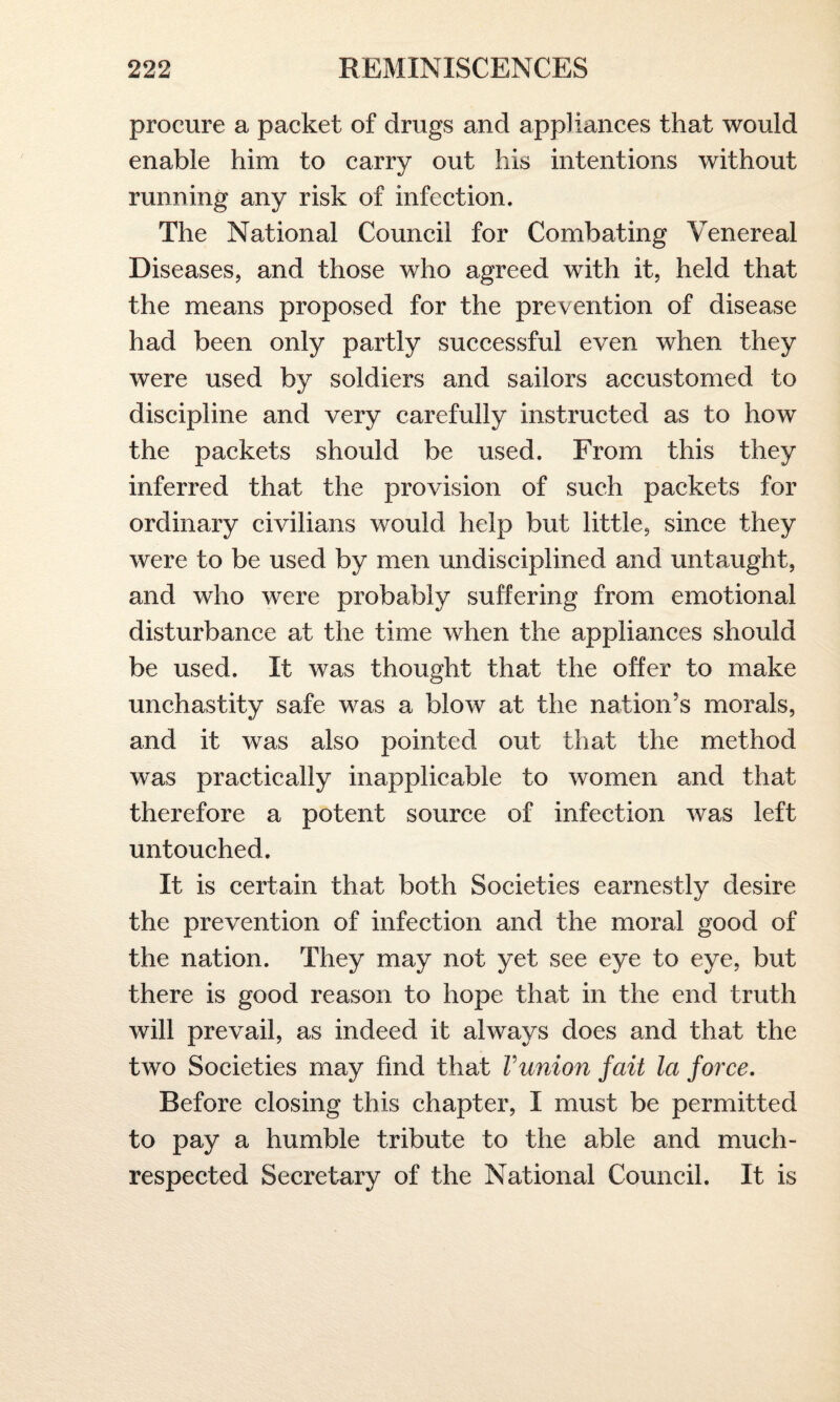 procure a packet of drugs and appliances that would enable him to carry out his intentions without running any risk of infection. The National Council for Combating Venereal Diseases, and those who agreed with it, held that the means proposed for the prevention of disease had been only partly successful even when they were used by soldiers and sailors accustomed to discipline and very carefully instructed as to how the packets should be used. From this they inferred that the provision of such packets for ordinary civilians would help but little, since they were to be used by men undisciplined and untaught, and who were probably suffering from emotional disturbance at the time when the appliances should be used. It was thought that the offer to make unchastity safe was a blow at the nation’s morals, and it was also pointed out that the method was practically inapplicable to women and that therefore a potent source of infection was left untouched. It is certain that both Societies earnestly desire the prevention of infection and the moral good of the nation. They may not yet see eye to eye, but there is good reason to hope that in the end truth will prevail, as indeed it always does and that the two Societies may find that Vunion fait la force. Before closing this chapter, I must be permitted to pay a humble tribute to the able and much- respected Secretary of the National Council. It is