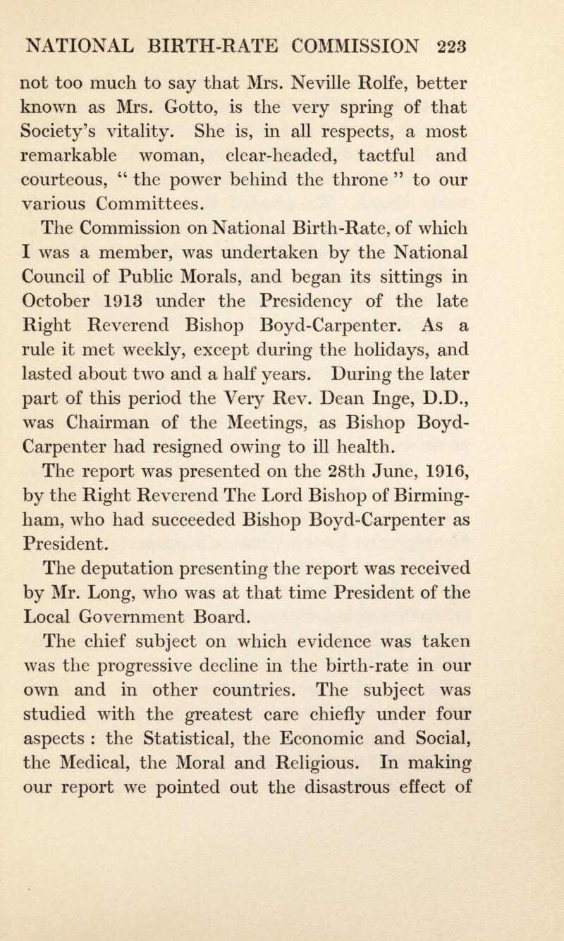 not too much to say that Mrs. Neville Rolfe, better known as Mrs. Gotto, is the very spring of that Society’s vitality. She is, in all respects, a most remarkable woman, clear-headed, tactful and courteous, 44 the power behind the throne ” to our various Committees. The Commission on National Birth-Rate, of which I was a member, was undertaken by the National Council of Public Morals, and began its sittings in October 1913 under the Presidency of the late Right Reverend Bishop Boyd-Carpenter. As a rule it met weekly, except during the holidays, and lasted about two and a half years. During the later part of this period the Very Rev. Dean Inge, D.D., was Chairman of the Meetings, as Bishop Boyd- Carpenter had resigned owing to ill health. The report was presented on the 28th June, 1916, by the Right Reverend The Lord Bishop of Birming¬ ham, who had succeeded Bishop Boyd-Carpenter as President. The deputation presenting the report was received by Mr. Long, who was at that time President of the Local Government Board. The chief subject on which evidence was taken was the progressive decline in the birth-rate in our own and in other countries. The subject was studied with the greatest care chiefly under four aspects : the Statistical, the Economic and Social, the Medical, the Moral and Religious. In making our report we pointed out the disastrous effect of