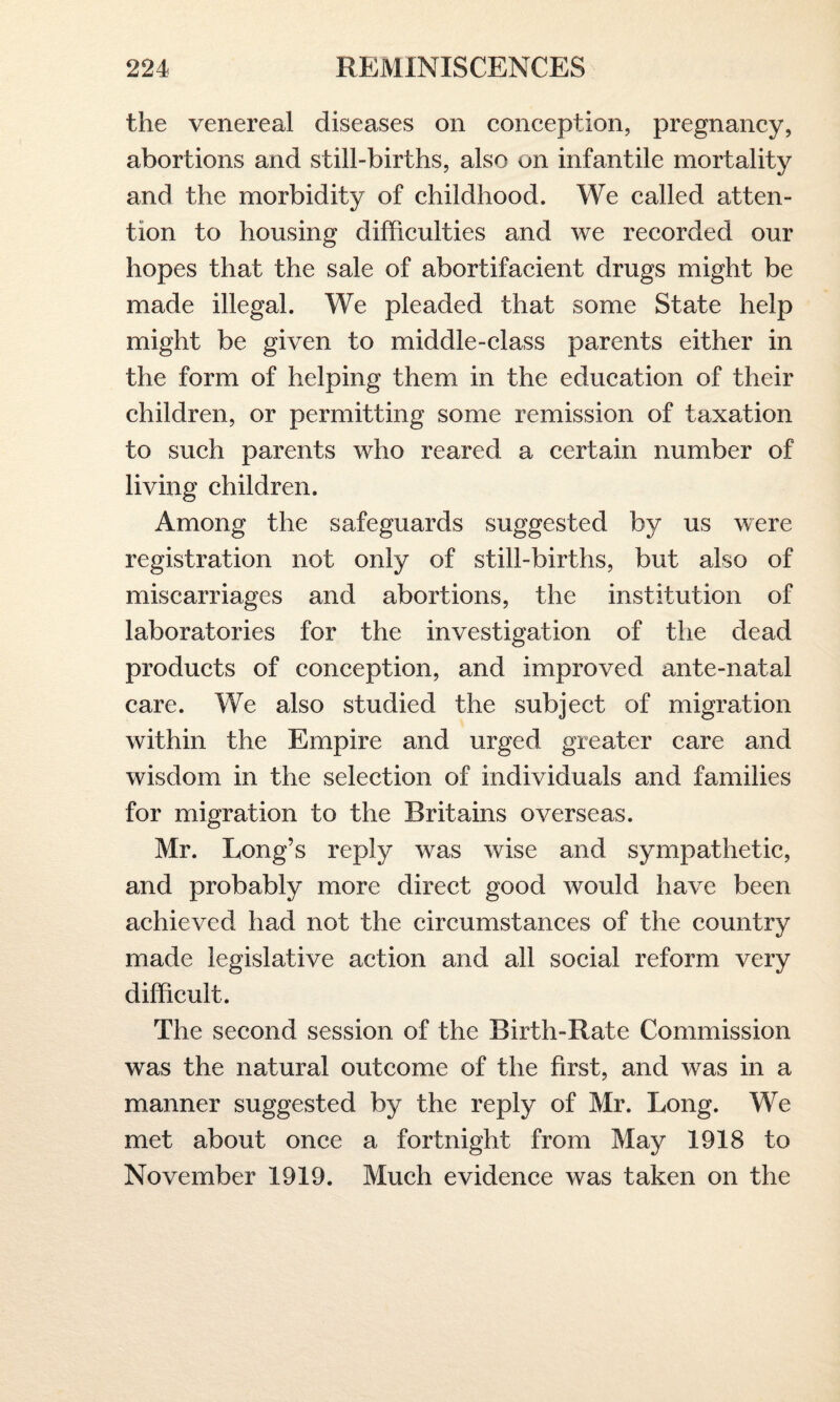 the venereal diseases on conception, pregnancy, abortions and still-births, also on infantile mortality and the morbidity of childhood. We called atten¬ tion to housing difficulties and we recorded our hopes that the sale of abortifacient drugs might be made illegal. We pleaded that some State help might be given to middle-class parents either in the form of helping them in the education of their children, or permitting some remission of taxation to such parents who reared a certain number of living children. Among the safeguards suggested by us were registration not only of still-births, but also of miscarriages and abortions, the institution of laboratories for the investigation of the dead products of conception, and improved ante-natal care. We also studied the subject of migration within the Empire and urged greater care and wisdom in the selection of individuals and families for migration to the Britains overseas. Mr. Long’s reply was wise and sympathetic, and probably more direct good would have been achieved had not the circumstances of the country made legislative action and all social reform very difficult. The second session of the Birth-Rate Commission was the natural outcome of the first, and was in a manner suggested by the reply of Mr. Long. We met about once a fortnight from May 1918 to November 1919. Much evidence was taken on the