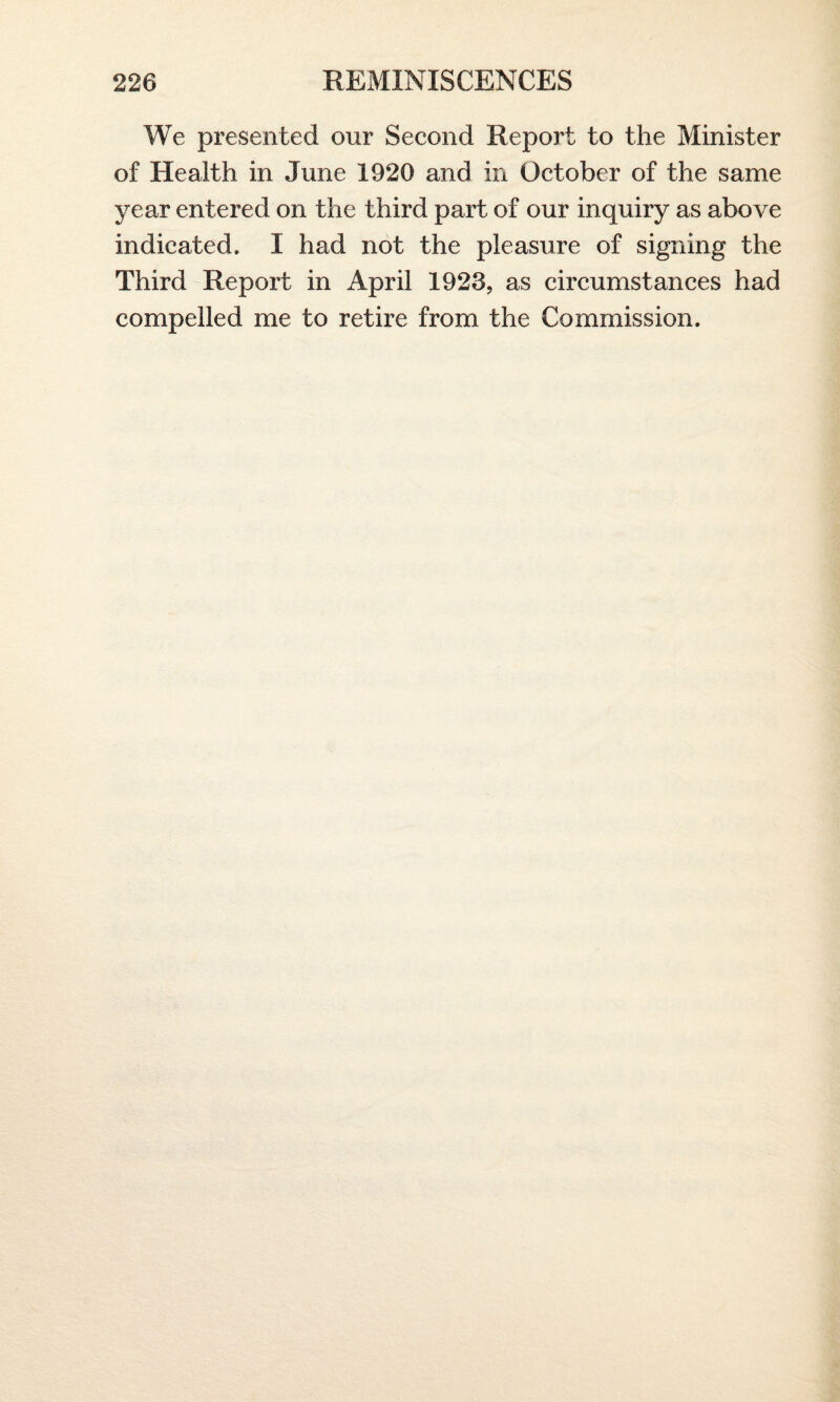 We presented our Second Report to the Minister of Health in June 1920 and in October of the same year entered on the third part of our inquiry as above indicated. I had not the pleasure of signing the Third Report in April 1923, as circumstances had compelled me to retire from the Commission.