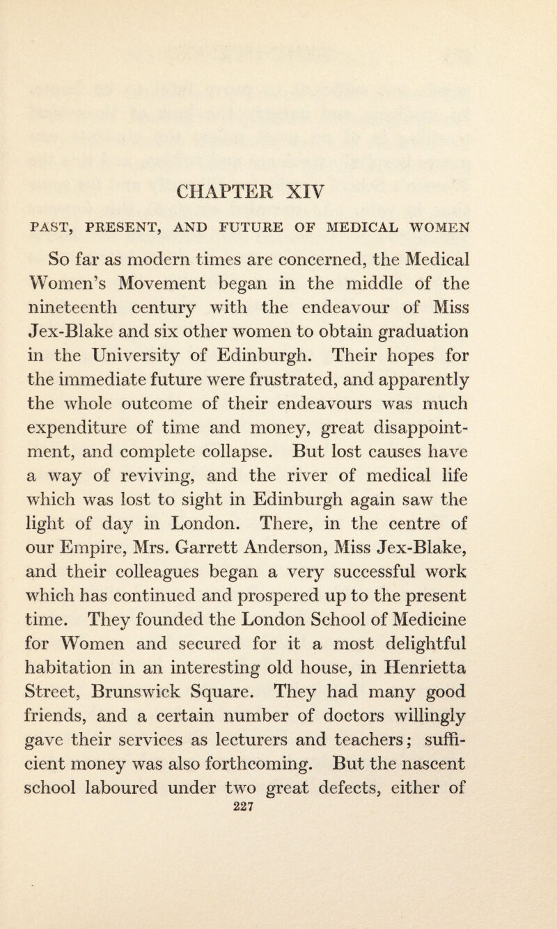 CHAPTER XIV PAST, PRESENT, AND FUTURE OF MEDICAL WOMEN So far as modern times are concerned, the Medical Women’s Movement began in the middle of the nineteenth century with the endeavour of Miss Jex-Biake and six other women to obtain graduation in the University of Edinburgh. Their hopes for the immediate future were frustrated, and apparently the whole outcome of their endeavours was much expenditure of time and money, great disappoint¬ ment, and complete collapse. But lost causes have a way of reviving, and the river of medical life which was lost to sight in Edinburgh again saw the light of day in London. There, in the centre of our Empire, Mrs. Garrett Anderson, Miss Jex-Blake, and their colleagues began a very successful work which has continued and prospered up to the present time. They founded the London School of Medicine for Women and secured for it a most delightful habitation in an interesting old house, in Henrietta Street, Brunswick Square. They had many good friends, and a certain number of doctors willingly gave their services as lecturers and teachers; suffi¬ cient money was also forthcoming. But the nascent school laboured under two great defects, either of