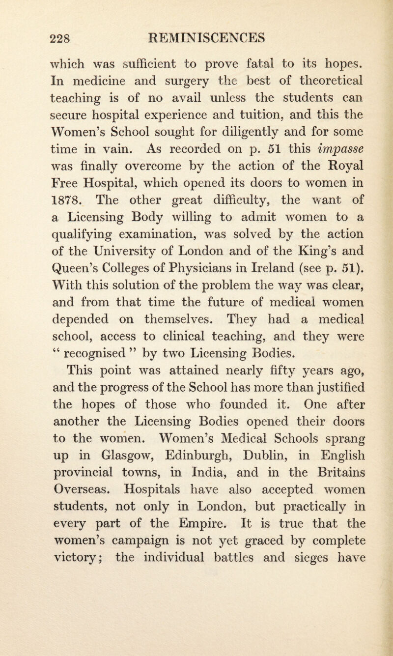 which was sufficient to prove fatal to its hopes. In medicine and surgery the best of theoretical teaching is of no avail unless the students can secure hospital experience and tuition, and this the Women’s School sought for diligently and for some time in vain. As recorded on p. 51 this impasse was finally overcome by the action of the Royal Free Hospital, which opened its doors to women in 1878. The other great difficulty, the want of a Licensing Body willing to admit women to a qualifying examination, was solved by the action of the University of London and of the King’s and Queen’s Colleges of Physicians in Ireland (see p. 51). With this solution of the problem the way was clear, and from that time the future of medical women depended on themselves. They had a medical school, access to clinical teaching, and they were “ recognised ” by two Licensing Bodies. This point was attained nearly fifty years ago, and the progress of the School has more than justified the hopes of those who founded it. One after another the Licensing Bodies opened their doors to the women. Women’s Medical Schools sprang up in Glasgow, Edinburgh, Dublin, in English provincial towns, in India, and in the Britains Overseas. Hospitals have also accepted women students, not only in London, but practically in every part of the Empire. It is true that the women’s campaign is not yet graced by complete victory; the individual battles and sieges have