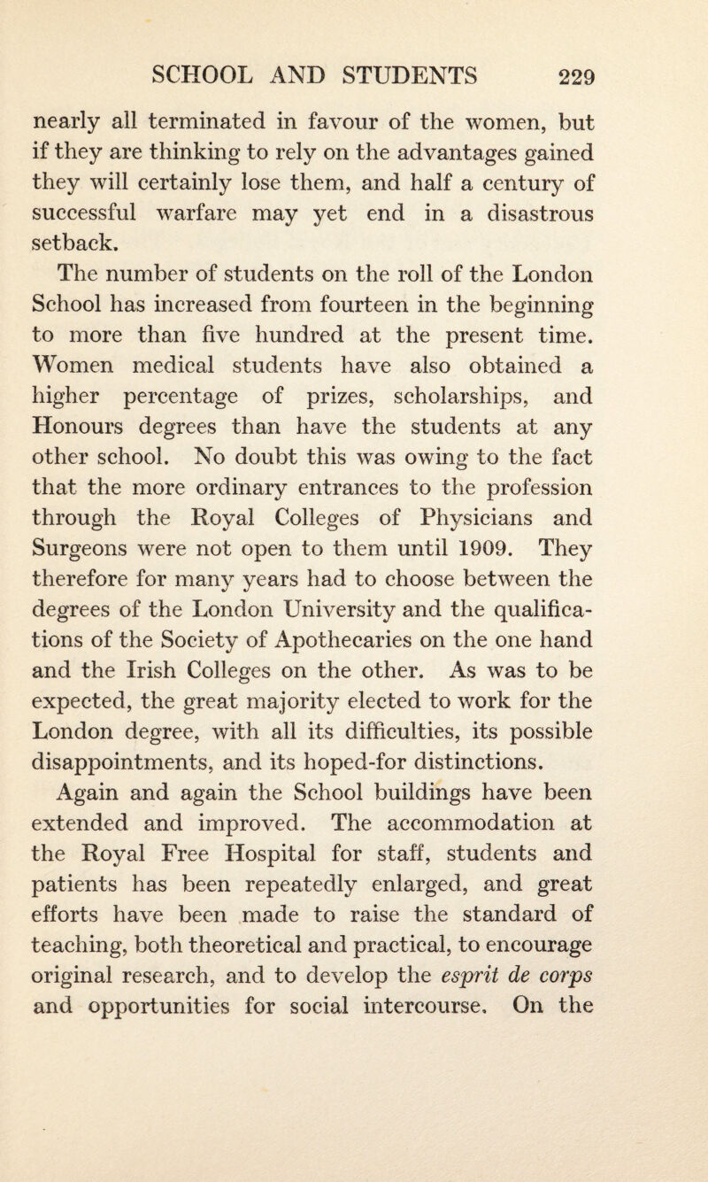 nearly all terminated in favour of the women, but if they are thinking to rely on the advantages gained they will certainly lose them, and half a century of successful warfare may yet end in a disastrous setback. The number of students on the roll of the London School has increased from fourteen in the beginning to more than five hundred at the present time. Women medical students have also obtained a higher percentage of prizes, scholarships, and Honours degrees than have the students at any other school. No doubt this was owing to the fact that the more ordinary entrances to the profession through the Royal Colleges of Physicians and Surgeons were not open to them until 1909. They therefore for many years had to choose between the degrees of the London University and the qualifica¬ tions of the Society of Apothecaries on the one hand and the Irish Colleges on the other. As was to be expected, the great majority elected to work for the London degree, with all its difficulties, its possible disappointments, and its hoped-for distinctions. Again and again the School buildings have been extended and improved. The accommodation at the Royal Free Hospital for staff, students and patients has been repeatedly enlarged, and great efforts have been made to raise the standard of teaching, both theoretical and practical, to encourage original research, and to develop the esprit de corps and opportunities for social intercourse. On the