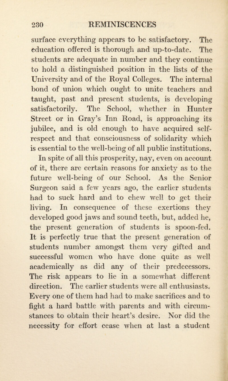 surface everything appears to be satisfactory. The education offered is thorough and up-to-date. The students are adequate in number and they continue to hold a distinguished position in the lists of the University and of the Royal Colleges. The internal bond of union which ought to unite teachers and taught, past and present students, is developing satisfactorily. The School, whether in Hunter Street or in Gray’s Inn Road, is approaching its jubilee, and is old enough to have acquired self* respect and that consciousness of solidarity which is essential to the well-being of all public institutions. In spite of all this prosperity, nay, even on account of it, there are certain reasons for anxiety as to the future well-being of our School. As the Senior Surgeon said a few years ago, the earlier students had to suck hard and to chew wreli to get their living. In consequence of these exertions they developed good jaws and sound teeth, but, added he, the present generation of students is spoon-fed. It is perfectly true that the present generation of students number amongst them very gifted and successful women who have done quite as well academically as did any of their predecessors. The risk appears to lie in a somewhat different direction. The earlier students were all enthusiasts. Every one of them had had to make sacrifices and to fight a hard battle with parents and with circum¬ stances to obtain their heart’s desire. Nor did the necessity for effort cease when at last a student