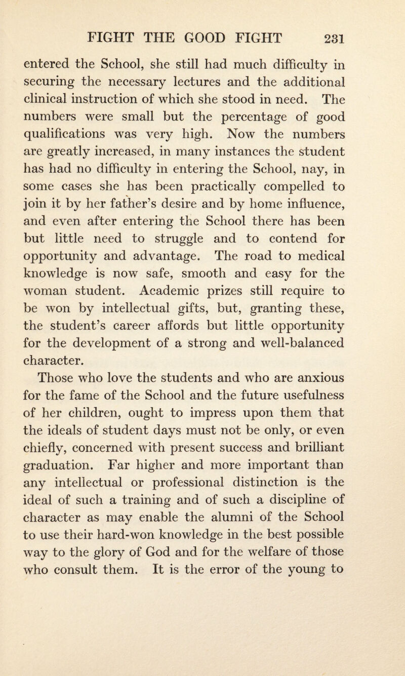 entered the School, she still had much difficulty in securing the necessary lectures and the additional clinical instruction of which she stood in need. The numbers were small but the percentage of good qualifications was very high. Now the numbers are greatly increased, in many instances the student has had no difficulty in entering the School, nay, in some cases she has been practically compelled to join it by her father’s desire and by home influence, and even after entering the School there has been but little need to struggle and to contend for opportunity and advantage. The road to medical knowledge is now safe, smooth and easy for the woman student. Academic prizes still require to be won by intellectual gifts, but, granting these, the student’s career affords but little opportunity for the development of a strong and well-balanced character. Those who love the students and who are anxious for the fame of the School and the future usefulness of her children, ought to impress upon them that the ideals of student days must not be only, or even chiefly, concerned with present success and brilliant graduation. Far higher and more important than any intellectual or professional distinction is the ideal of such a training and of such a discipline of character as may enable the alumni of the School to use their hard-won knowledge in the best possible way to the glory of God and for the welfare of those who consult them. It is the error of the young to
