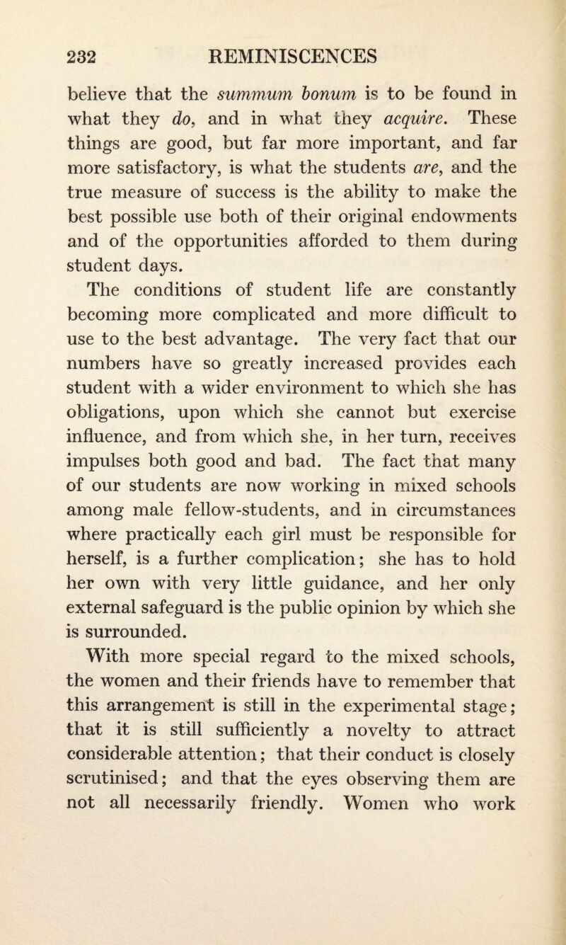 believe that the summum bonum is to be found in what they do, and in what they acquire. These things are good, but far more important, and far more satisfactory, is what the students are, and the true measure of success is the ability to make the best possible use both of their original endowments and of the opportunities afforded to them during student days. The conditions of student life are constantly becoming more complicated and more difficult to use to the best advantage. The very fact that our numbers have so greatly increased provides each student with a wider environment to which she has obligations, upon which she cannot but exercise influence, and from which she, in her turn, receives impulses both good and bad. The fact that many of our students are now working in mixed schools among male fellow-students, and in circumstances where practically each girl must be responsible for herself, is a further complication; she has to hold her own with very little guidance, and her only external safeguard is the public opinion by which she is surrounded. With more special regard to the mixed schools, the women and their friends have to remember that this arrangement is still in the experimental stage; that it is still sufficiently a novelty to attract considerable attention; that their conduct is closely scrutinised; and that the eyes observing them are not all necessarily friendly. Women who work