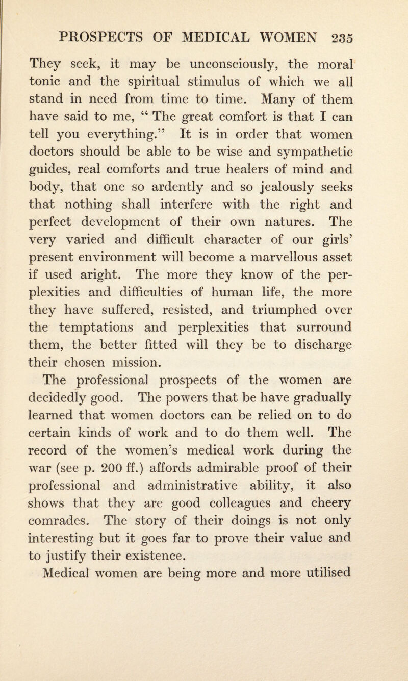 They seek, it may be unconsciously, the moral tonic and the spiritual stimulus of which we ail stand in need from time to time. Many of them have said to me, 44 The great comfort is that I can tell you everything.” It is in order that women doctors should be able to be wise and sympathetic guides, real comforts and true healers of mind and body, that one so ardently and so jealously seeks that nothing shall interfere with the right and perfect development of their own natures. The very varied and difficult character of our girls’ present environment will become a marvellous asset if used aright. The more they know of the per¬ plexities and difficulties of human life, the more they have suffered, resisted, and triumphed over the temptations and perplexities that surround them, the better fitted will they be to discharge their chosen mission. The professional prospects of the women are decidedly good. The powers that be have gradually learned that women doctors can be relied on to do certain kinds of work and to do them well. The record of the women’s medical work during the war (see p. 200 ff.) affords admirable proof of their professional and administrative ability, it also shows that they are good colleagues and cheery comrades. The story of their doings is not only interesting but it goes far to prove their value and to justify their existence. Medical women are being more and more utilised
