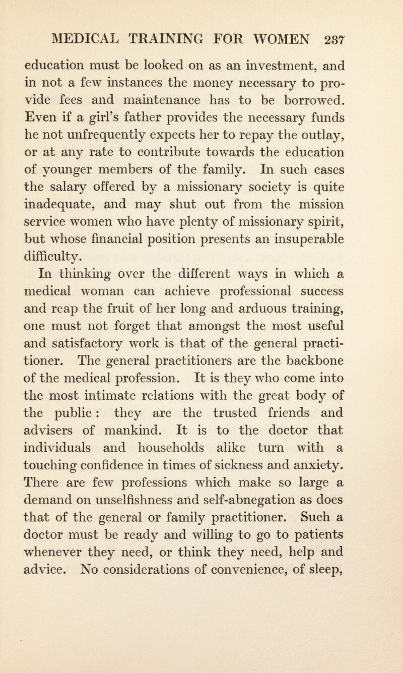 education must be looked on as an investment, and in not a few instances the money necessary to pro¬ vide fees and maintenance has to be borrowed. Even if a girl’s father provides the necessary funds he not unfrequently expects her to repay the outlay, or at any rate to contribute towards the education of younger members of the family. In such cases the salary offered by a missionary society is quite inadequate, and may shut out from the mission service women who have plenty of missionary spirit, but whose financial position presents an insuperable difficult v. •/ In thinking over the different ways in which a medical woman can achieve professional success and reap the fruit of her long and arduous training, one must not forget that amongst the most useful and satisfactory work is that of the general practi¬ tioner. The general practitioners are the backbone of the medical profession. It is they who come into the most intimate relations with the great body of the public: they are the trusted friends and advisers of mankind. It is to the doctor that individuals and households alike turn with a touching confidence in times of sickness and anxiety. There are few professions which make so large a demand on unselfishness and self-abnegation as does that of the general or family practitioner. Such a doctor must be ready and willing to go to patients whenever they need, or think they need, help and advice. No considerations of convenience, of sleep,