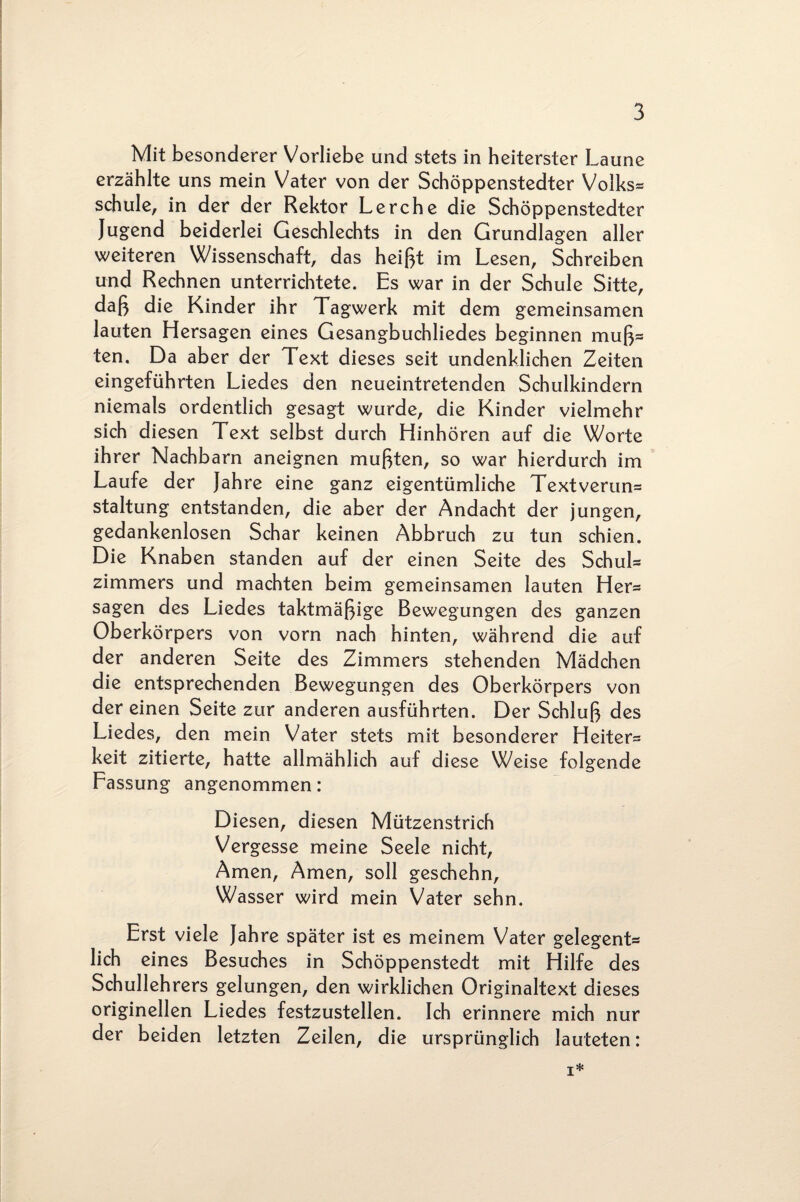 Mit besonderer Vorliebe und stets in heiterster Laune erzählte uns mein Vater von der Schöppenstedter Volks¬ schule, in der der Rektor Lerche die Schöppenstedter Jugend beiderlei Geschlechts in den Grundlagen aller weiteren Wissenschaft, das heißt im Lesen, Schreiben und Rechnen unterrichtete. Es war in der Schule Sitte, daß die Kinder ihr Tagwerk mit dem gemeinsamen lauten Hersagen eines Gesangbuchliedes beginnen muß= ten. Da aber der Text dieses seit undenklichen Zeiten eingeführten Liedes den neueintretenden Schulkindern niemals ordentlich gesagt wurde, die Kinder vielmehr sich diesen Text selbst durch Hinhören auf die Worte ihrer Nachbarn aneignen mußten, so war hierdurch im Laufe der Jahre eine ganz eigentümliche Textverun= staltung entstanden, die aber der Andacht der jungen, gedankenlosen Schar keinen Abbruch zu tun schien. Die Knaben standen auf der einen Seite des Schul* zimmers und machten beim gemeinsamen lauten Hers sagen des Liedes taktmäßige Bewegungen des ganzen Oberkörpers von vorn nach hinten, während die auf der anderen Seite des Zimmers stehenden Mädchen die entsprechenden Bewegungen des Oberkörpers von der einen Seite zur anderen ausführten. Der Schluß des Liedes, den mein Vater stets mit besonderer Heiter* keit zitierte, hatte allmählich auf diese Weise folgende Fassung angenommen: Diesen, diesen Mützenstrich Vergesse meine Seele nicht, Amen, Amen, soll geschehn, Wasser wird mein Vater sehn. Erst viele Jahre später ist es meinem Vater gelegent* lieh eines Besuches in Schöppenstedt mit Hilfe des Schullehrers gelungen, den wirklichen Originaltext dieses originellen Liedes festzustellen. Ich erinnere mich nur der beiden letzten Zeilen, die ursprünglich lauteten: i*