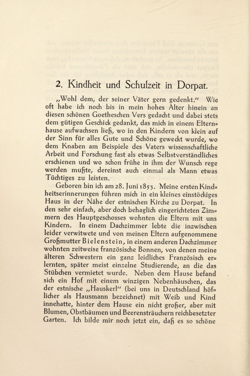 2. Kindheit und Schulzeit in Dorpat. „Wohl dem, der seiner Väter gern gedenkt. Wie oft habe ich noch bis in mein hohes Alter hinein an diesen schönen Goetheschen Vers gedacht und dabei stets dem gütigen Geschick gedankt, das mich in einem Eltern* hause aufwachsen ließ, wo in den Kindern von klein auf der Sinn für alles Gute und Schöne geweckt wurde, wo dem Knaben am Beispiele des Vaters wissenschaftliche Arbeit und Forschung fast als etwas Selbstverständliches erschienen und wo schon frühe in ihm der Wunsch rege werden mußte, dereinst auch einmal als Mann etwas Tüchtiges zu leisten. Geboren bin ich am 28. Juni 1853. Meine ersten Kind* heitserinnerungen führen mich in ein kleines einstöckiges Haus in der Nähe der estnischen Kirche zu Dorpat. In den sehr einfach, aber doch behaglich eingerichteten Zim* mern des Hauptgeschosses wohnten die Eltern mit uns Kindern. In einem Dachzimmer lebte die inzwischen leider verwitwete und von meinen Eltern aufgenommene Großmutter Bielenstein, in einem anderen Dachzimmer wohnten zeitweise französische Bonnen, von denen meine älteren Schwestern ein ganz leidliches Französisch er* lernten, später meist einzelne Studierende, an die das Stübchen vermietet wurde. Neben dem Hause befand sich ein Hof mit einem winzigen Nebenhäuschen, das der estnische „Hauskerl (bei uns in Deutschland höf* licher als Hausmann bezeichnet) mit Weib und Kind innehatte, hinter dem Hause ein nicht großer, aber mit Blumen, Obstbäumen und Beerensträuchern reichbesetzter Garten. Ich bilde mir noch jetzt ein, daß es so schöne