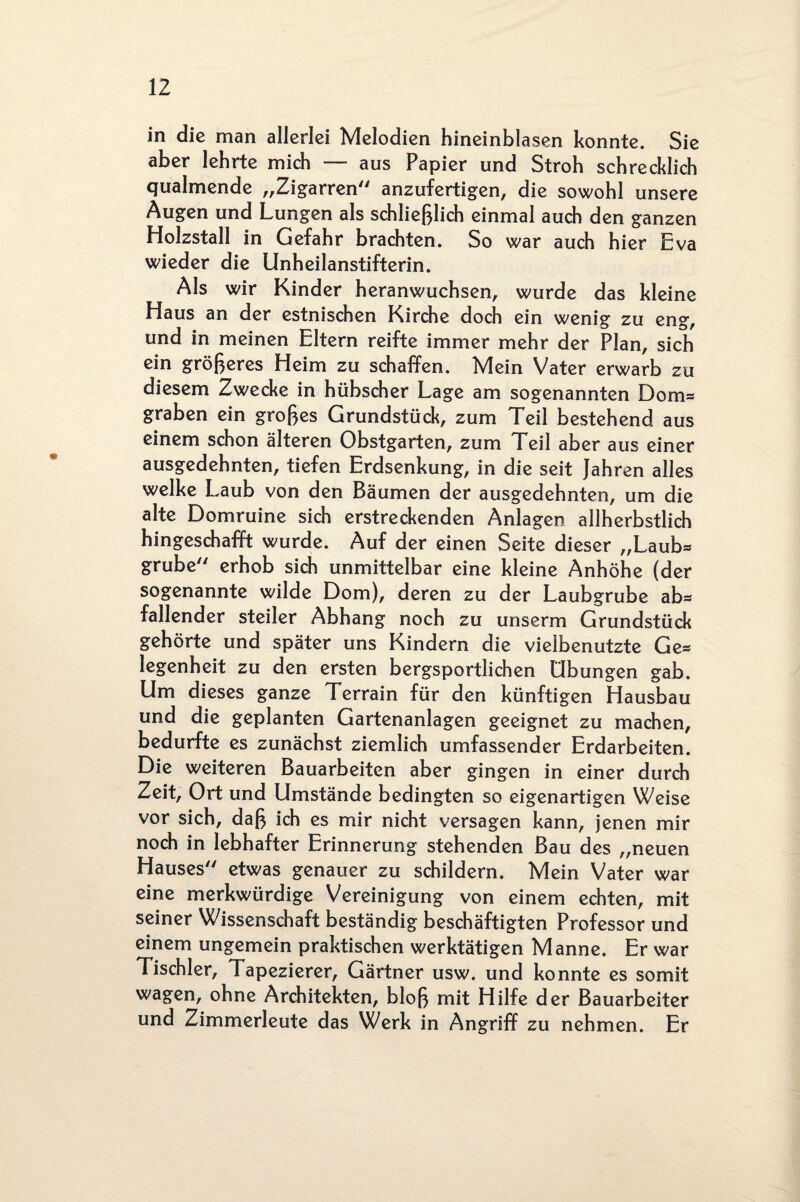 in die man allerlei Melodien hineinblasen konnte. Sie aber lehrte mich — aus Papier und Stroh schrecklich qualmende „Zigarren anzufertigen, die sowohl unsere Augen und Lungen als schließlich einmal auch den ganzen Holzstall in Gefahr brachten. So war auch hier Eva wieder die Unheilanstifterin. Als wir Kinder heranwuchsen, wurde das kleine Haus an der estnischen Kirche doch ein wenig zu eng, und in meinen Eltern reifte immer mehr der Plan, sich ein größeres Heim zu schaffen. Mein Vater erwarb zu diesem Zwecke in hübscher Lage am sogenannten Dom* graben ein großes Grundstück, zum Teil bestehend aus einem schon älteren Obstgarten, zum Teil aber aus einer ausgedehnten, tiefen Erdsenkung, in die seit Jahren alles welke Laub von den Bäumen der ausgedehnten, um die alte Domruine sich erstreckenden Anlagen allherbstlich hingeschafft wurde. Auf der einen Seite dieser „Laub* grübe erhob sich unmittelbar eine kleine Anhöhe (der sogenannte wilde Dom), deren zu der Laubgrube ab* fallender steiler Abhang noch zu unserm Grundstück gehörte und später uns Kindern die vielbenutzte Ge* legenheit zu den ersten bergsportlichen Übungen gab. Um dieses ganze Terrain für den künftigen Hausbau und die geplanten Gartenanlagen geeignet zu machen, bedurfte es zunächst ziemlich umfassender Erdarbeiten. Die weiteren Bauarbeiten aber gingen in einer durch Zeit, Ort und Umstände bedingten so eigenartigen Weise vor sich, daß ich es mir nicht versagen kann, jenen mir noch in lebhafter Erinnerung stehenden Bau des „neuen Hauses etwas genauer zu schildern. Mein Vater war eine merkwürdige Vereinigung von einem echten, mit seiner Wissenschaft beständig beschäftigten Professor und einem ungemein praktischen werktätigen Manne. Er war Tischler, Tapezierer, Gärtner usw. und konnte es somit wagen, ohne Architekten, bloß mit Hilfe der Bauarbeiter und Zimmerleute das Werk in Angriff zu nehmen. Er