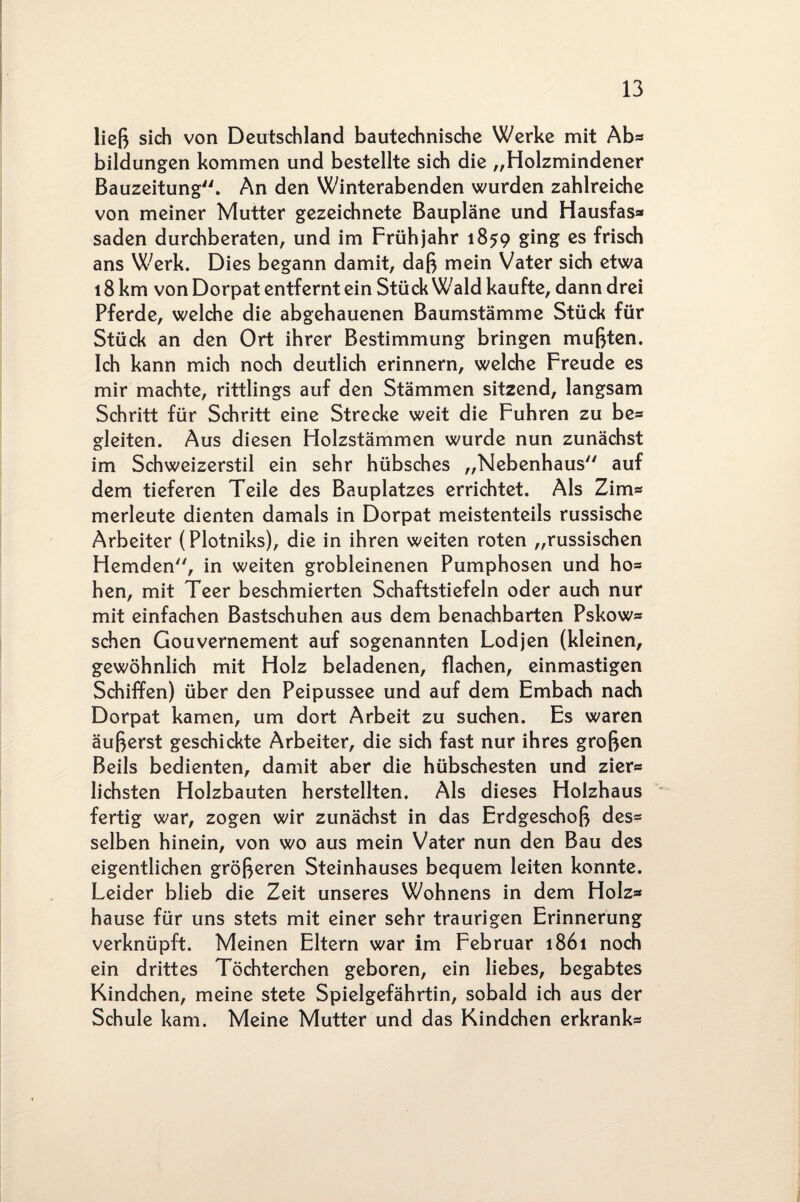 ließ sich von Deutschland bautechnische Werke mit Ab* bildungen kommen und bestellte sich die „Holzmindener Bauzeitung. An den Winterabenden wurden zahlreiche von meiner Mutter gezeichnete Baupläne und Hausfas* saden durchberaten, und im Frühjahr 1859 ging es frisch ans Werk. Dies begann damit, daß mein Vater sich etwa 18 km von Dorpat entfernt ein Stück Wald kaufte, dann drei Pferde, welche die abgehauenen Baumstämme Stück für Stück an den Ort ihrer Bestimmung bringen mußten. Ich kann mich noch deutlich erinnern, welche Freude es mir machte, rittlings auf den Stämmen sitzend, langsam Schritt für Schritt eine Strecke weit die Fuhren zu be* gleiten. Aus diesen Holzstämmen wurde nun zunächst im Schweizerstil ein sehr hübsches „Nebenhaus auf dem tieferen Teile des Bauplatzes errichtet. Als Zim* merleute dienten damals in Dorpat meistenteils russische Arbeiter (Plotniks), die in ihren weiten roten „russischen Hemden, in weiten grobleinenen Pumphosen und ho* hen, mit Teer beschmierten Schaftstiefeln oder auch nur mit einfachen Bastschuhen aus dem benachbarten Pskow* sehen Gouvernement auf sogenannten Lodjen (kleinen, gewöhnlich mit Holz beladenen, flachen, einmastigen Schiffen) über den Peipussee und auf dem Embach nach Dorpat kamen, um dort Arbeit zu suchen. Es waren äußerst geschickte Arbeiter, die sich fast nur ihres großen Beils bedienten, damit aber die hübschesten und zier* lichsten Holzbauten herstellten. Als dieses Holzhaus fertig war, zogen wir zunächst in das Erdgeschoß des* selben hinein, von wo aus mein Vater nun den Bau des eigentlichen größeren Steinhauses bequem leiten konnte. Leider blieb die Zeit unseres Wohnens in dem Holz* hause für uns stets mit einer sehr traurigen Erinnerung verknüpft. Meinen Eltern war im Februar 1861 noch ein drittes Töchterchen geboren, ein liebes, begabtes Kindchen, meine stete Spielgefährtin, sobald ich aus der Schule kam. Meine Mutter und das Kindchen erkrank*