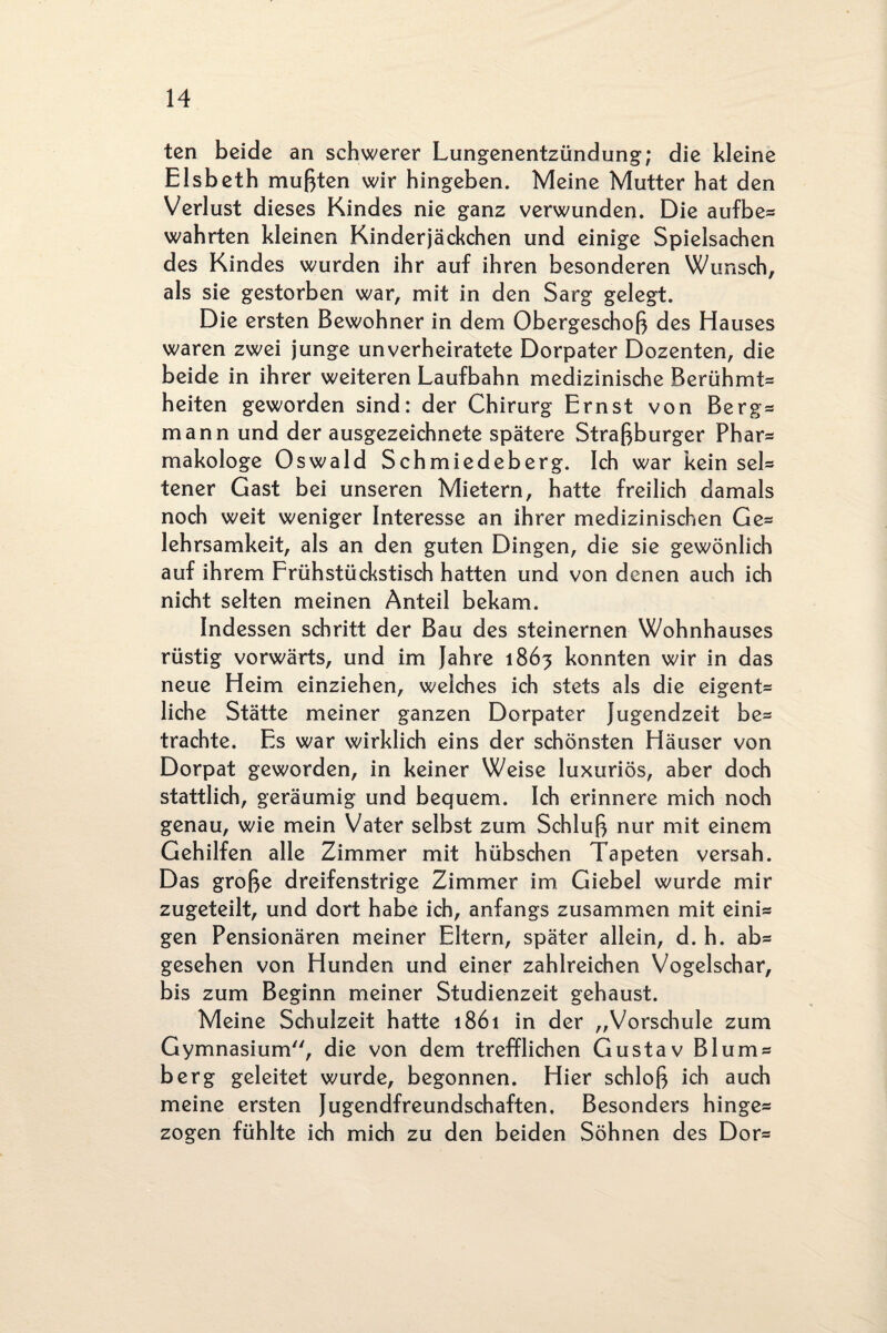 ten beide an schwerer Lungenentzündung; die kleine Eisbeth mußten wir hingeben. Meine Mutter hat den Verlust dieses Kindes nie ganz verwunden. Die aufbe* wahrten kleinen Kinderjäckchen und einige Spielsachen des Kindes wurden ihr auf ihren besonderen Wunsch, als sie gestorben war, mit in den Sarg gelegt. Die ersten Bewohner in dem Obergeschoß des Hauses waren zwei junge unverheiratete Dorpater Dozenten, die beide in ihrer weiteren Laufbahn medizinische Berühmt* heiten geworden sind: der Chirurg Ernst von Bergs mann und der ausgezeichnete spätere Straßburger Phar* makologe Oswald Schmiedeberg. Ich war kein sei* tener Gast bei unseren Mietern, hatte freilich damals noch weit weniger Interesse an ihrer medizinischen Ge* lehrsamkeit, als an den guten Dingen, die sie gewönlich auf ihrem Frühstückstisch hatten und von denen auch ich nicht selten meinen Anteil bekam. Indessen schritt der Bau des steinernen Wohnhauses rüstig vorwärts, und im Jahre 1863 konnten wir in das neue Heim einziehen, welches ich stets als die eigent* liehe Stätte meiner ganzen Dorpater Jugendzeit be* trachte. Es war wirklich eins der schönsten Häuser von Dorpat geworden, in keiner Weise luxuriös, aber doch stattlich, geräumig und bequem. Ich erinnere mich noch genau, wie mein Vater selbst zum Schluß nur mit einem Gehilfen alle Zimmer mit hübschen Tapeten versah. Das große dreifenstrige Zimmer im Giebel wurde mir zugeteilt, und dort habe ich, anfangs zusammen mit eini* gen Pensionären meiner Eltern, später allein, d. h. ab* gesehen von Hunden und einer zahlreichen Vogelschar, bis zum Beginn meiner Studienzeit gehaust. Meine Schulzeit hatte 1861 in der „Vorschule zum Gymnasium, die von dem trefflichen Gustav Blum® berg geleitet wurde, begonnen. Hier schloß ich auch meine ersten Jugendfreundschaften. Besonders hinge* zogen fühlte ich mich zu den beiden Söhnen des Dor*