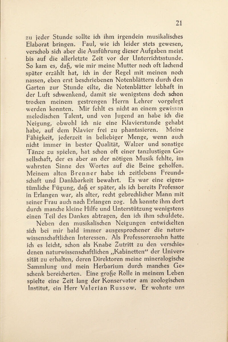 zu jeder Stunde sollte ich ihm irgendein musikalisches Elaborat bringen. Faul, wie ich leider stets gewesen, verschob sich aber die Ausführung dieser Aufgaben meist bis auf die allerletzte Zeit vor der Unterrichtsstunde. So kam es, daß, wie mir meine Mutter noch oft lachend später erzählt hat, ich in der Regel mit meinen noch nassen, eben erst beschriebenen Notenblättern durch den Garten zur Stunde eilte, die Notenblätter lebhaft in der Luft schwenkend, damit sie wenigstens doch schon trocken meinem gestrengen Herrn Lehrer vorgelegt werden konnten. Mir fehlt es nicht an einem gewissen melodischen Talent, und von Jugend an habe ich die Neigung, obwohl ich nie eine Klavierstunde gehabt habe, auf dem Klavier frei zu phantasieren. Meine Fähigkeit, jederzeit in beliebiger Menge, wenn auch nicht immer in bester Qualität, Walzer und sonstige Tänze zu spielen, hat schon oft einer tanzlustigen Ge¬ sellschaft, der es aber an der nötigen Musik fehlte, im wahrsten Sinne des Wortes auf die Beine geholfen. Meinem alten Brenner habe ich zeitlebens Freund* schaft und Dankbarkeit bewahrt. Es war eine eigen* tümliche Fügung, daß er später, als ich bereits Professor in Erlangen war, als alter, recht gebrechlicher Mann mit seiner Frau auch nach Erlangen zog. Ich konnte ihm dort durch manche kleine Hilfe und Unterstützung wenigstens einen Teil des Dankes abtragen, den ich ihm schuldete. Neben den musikalischen Neigungen entwickelten sich bei mir bald immer ausgesprochener die natur* wissenschaftlichen Interessen. Als Professorensohn hatte ich es leicht, schon als Knabe Zutritt zu den verschie* denen naturwissenschaftlichen „Kabinetten der Univer* sität zu erhalten, deren Direktoren meine mineralogische Sammlung und mein Herbarium durch manches Ge* schenk bereicherten. Eine große Rolle in meinem Leben spielte eine Zeit lang der Konservator am zoologischen Institut, ein Herr Valerian Russow. Er wohnte uns