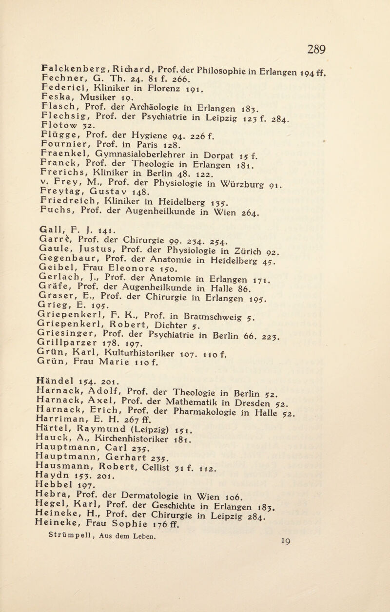 Falckenberg, Richard, Prof.der Philosophie in Erlangen 1 94ff Fechner, G. Th. 24. 81 f. 266. Federici, Kliniker in Florenz 191. Feska, Musiker 19. Flasch, Prof, der Archäologie in Erlangen 183. Flechsig, Prof, der Psychiatrie in Leipzig 123 f. 284. Flotow 32. Flügge, Prof, der Hygiene 94. 226 f. Fournier, Prof, in Paris 128. Fraenkel, Gymnasialoberlehrer in Dorpat 15 f. Franck, Prof, der Theologie in Erlangen 181. Frerichs, Kliniker in Berlin 48. 122. v. Frey, M., Prof, der Physiologie in VC/ürzburg 91. Freytag, Gustav 148. Friedreich, Kliniker in Heidelberg 135. Fuchs, Prof, der Augenheilkunde in Wien 264. Gail, F. J. 141. Garre, Prof, der Chirurgie 99. 234. 254. Gaule, Justus, Prof, der Physiologie in Zürich 92. Gegenbaur, Prof, der Anatomie in Heidelberg 45. Geibel, Frau Eleonore 130. Gei lach, J., Prof, der Anatomie in Erlangen 171. Gräfe, Prof, der Augenheilkunde in Halle 86. Graser, E., Prof, der Chirurgie in Erlangen 193. Grieg, E. 193. Griepenker 1, F. K., Prof, in Braunschweig 3. Griepenkerl, Robert, Dichter 3. Griesinger, Prof, der Psychiatrie in Berlin 66. 223. Grillparzer 178. 197. Grün, Karl, Kulturhistoriker 107. 110 f. Grün, Frau Marie nof. Händel 134. 201. Harnack, Adolf, Prof, der Theologie in Berlin 32. Harnack, Axel, Prof, der Mathematik in Dresden 32. Harnack, Erich, Prof, der Pharmakologie in Halle 32 Harriman, E. H. 267 ff. Härtel, Raymund (Leipzig) 131. Hauck, A., Kirchenhistoriker 181. Hauptmann, Carl 233. Hauptmann, Gerhart 233. Hausmann, Robert, Cellist 31 f. 112. Haydn 133. 201. Hebbel 197. Hebra, Prof, der Dermatologie in Wien 106. Hegel, Karl, Prof, der Geschichte in Erlangen 183. Heineke, H., Prof, der Chirurgie in Leipzig 284. Heineke, Frau Sophie 176 ff. Strümpell, Aus dem Leben. 19