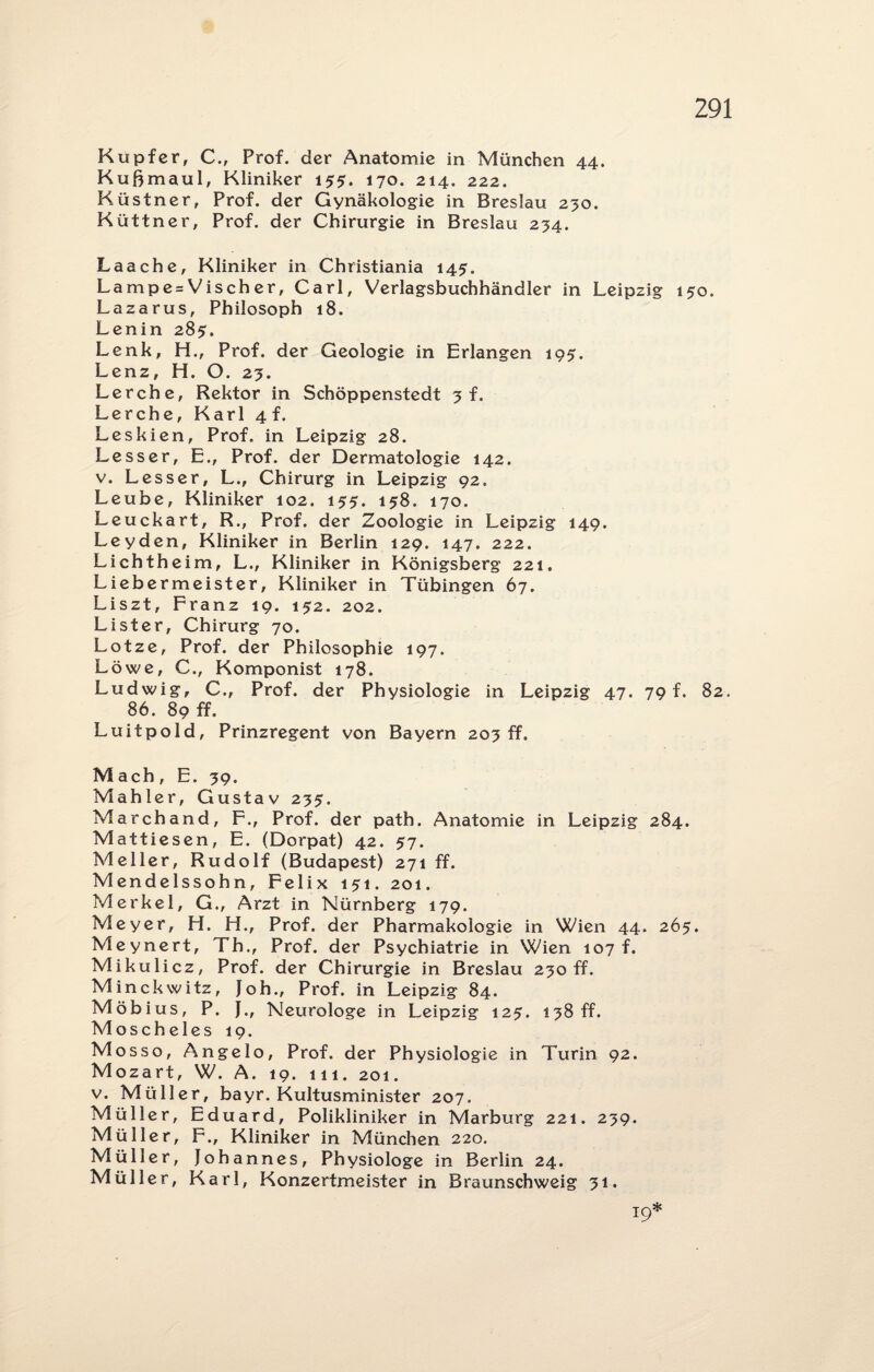 2222?222222222222222 Kußmaul, Kliniker 155. 170. 214. 222. Laache, Kliniker in Christiania 145. Lampe = Vischer, Carl, Verlagsbuchhändler in Leipzig 150. Lazarus, Philosoph 18. Lenin 285. Lenz, H. O. 23. Lerche, Rektor in Schöppenstedt 3 f. Lerche, Karl 4 f. Leskien, Prof, in Leipzig 28. Lesser, E., Prof, der Dermatologie 142. v. Lesser, L., Chirurg in Leipzig 92. Leube, Kliniker 102. 153. 138, 170. Leyden, Kliniker in Berlin 129. 147. 222. Lichtheim, L., Kliniker in Königsberg 221. Liebermeister, Kliniker in Tübingen 67. Liszt, Franz 19. 132. 202. Lister, Chirurg 70. Lotze, Prof, der Philosophie 197. Löwe, C., Komponist 178. Ludwig, C., Prof, der Physiologie in Leipzig 47. 79 f. 82. 86. 89 ff. Luitpold, Prinzregent von Bayern 203 ff. ach, E. 39. ahler, Gustav 233. attiesen, E. (Dorpat) 42. 37. eller, Rudolf (Budapest) 271 ff. endelssohn, Felix 131. 201. erkel, G., Arzt in Nürnberg 179. eyer, H. H., Prof, der Pharmakologie in Wien 44. 263. eynert, Th., Prof, der Psychiatrie in Wien 107 f. ikulicz, Prof, der Chirurgie in Breslau 230 ff. inckwitz, Joh., Prof, in Leipzig 84. öbius, P. }., Neurologe in Leipzig 123. 138 ff. oscheles 19. osso, Angelo, Prof, der Physiologie in Turin 92. ozart, W. A. 19. 111. 201. Müller, bayr. Kultusminister 207. üller, Eduard, Polikliniker in Marburg 221. 239. üller, F., Kliniker in München 220. üller, Johannes, Physiologe in Berlin 24. üller, Karl, Konzertmeister in Braunschweig 31. 19*
