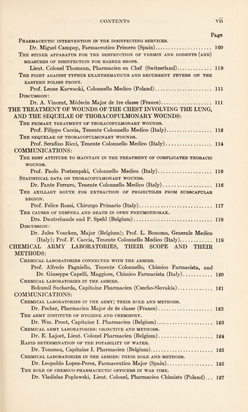 CONTENTS Vll Page Pharmaceutic intervention in the disinfecting services. Dr. Miguel Campoy, Farmaceutico Primero (Spain). 109 The stiner apparatus for the destruction of vermin and rodents (and) MEASURES OF DISINFECTION FOR BARBER SHOPS. Lieut. Colonel Thomann, Pharmacien en Chef (Switzerland). 110 The fight against typhus exanthematicus and recurrent fevers on the EASTERN POLISH FRONT. Prof. Leone Karwacki, Colonnello Medico (Poland). Ill Discussion: Dr. A. Vincent, Medecin Major de Ire classe (France). Ill THE TREATMENT OF WOUNDS OF THE CHEST INVOLVING THE LUNG, AND THE SEQUELAE OF THORACOPULMONARY WOUNDS: The primary treatment of thoracopulmonary wounds. Prof. Filippo Caccia, Tenente Colonnello Medico (Italy). 112 The sequelae of thoracopulmonary wounds. Prof. Serafino Ricci, Tenente Colonnello Medico (Italy). 114 COMMUNICATIONS: The best attitude to maintain in the treatment of complicated thoracic WOUNDS. Prof. Paolo Postempski, Colonnello Medico (Italy). 116 Statistical data on thoracopulmonary wounds. Dr. Pante Ferraro, Tenente Colonnello Medico (Italy). 116 The axillary route for extraction of projectiles from subscapular REGION. Prof. Felice Rossi, Chirurgo Primario (Italy). 117 The causes of dyspnea and death in open pneumothorax. Drs. Dautrebande and P. Spehl (Belgium). 118 Discussion : Dr. Jules Voncken, Major (Belgium); Prof. L. Bonomo, Generale Medico (Italy); Prof. F. Caccia, Tenente Colonnello Medico (Italy). 118 CHEMICAL ARMY LABORATORIES, THEIR SCOPE AND THEIR METHODS: Chemical laboratories connected with the armies. Prof. Alfredo Pagniello, Tenente Colonnello, Chimico Farmacista, and Dr. Giuseppe Capelli, Maggiore, Chimico Farmacista (Italy). 120 Chemical laboratories in the armies. Bohumil Sucharda, Capitaine Pharmacien (Czecho-Slovakia). 121 COMMUNICATIONS: Chemical laboratories in the army; their role and methods. Dr. Pecher, Pharmacien Major de 2e classe (France). 123 The army institute of hygiene and chemistry. Dr. Wm. Proot, Capitaine I. Pharmacien (Belgium). 123 Chemical army laboratories: objective and methods. Dr. E. Lajoet, Lieut. Colonel Pharmacien (Belgium). 124 Rapid determination of the potability of water. Dr. Tonneau, Capitaine I. Pharmacien (Belgium). 125 Chemical laboratories in the armies: their role and methods. Dr. Leopoldo Lopez-Perez, Farmaceutico Major (Spain). 125 The role of chemico-pharmaceutic officers in war time. Dr. Vladislas Poplawski, Lieut. Colonel, Pharmacien Chimiste (Poland).. . 127