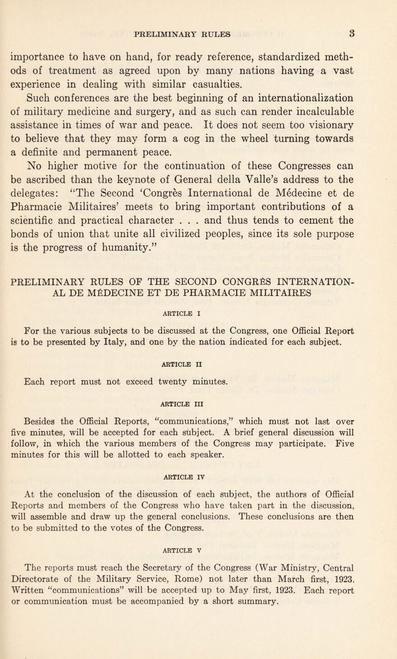 importance to have on hand, for ready reference, standardized meth¬ ods of treatment as agreed upon by many nations having a vast experience in dealing with similar casualties. Such conferences are the best beginning of an internationalization of military medicine and surgery, and as such can render incalculable assistance in times of war and peace. It does not seem too visionary to believe that they may form a cog in the wheel turning towards a definite and permanent peace. No higher motive for the continuation of these Congresses can be ascribed than the keynote of General della Valle’s address to the delegates: “The Second ‘Congres International de Medecine et de Pharmacie Militaires’ meets to bring important contributions of a scientific and practical character . . . and thus tends to cement the bonds of union that unite all civilized peoples, since its sole purpose is the progress of humanity.” PRELIMINARY RULES OF THE SECOND CONGRES INTERNATION¬ AL DE MEDECINE ET DE PHARMACIE MILITAIRES ARTICLE I For the various subjects to be discussed at the Congress, one Official Report is to be presented by Italy, and one by the nation indicated for each subject. ARTICLE II Each report must not exceed twenty minutes. ARTICLE III Besides the Official Reports, “communications,” which must not last over five minutes, will be accepted for each subject. A brief general discussion will follow, in which the various members of the Congress may participate. Five minutes for this will be allotted to each speaker. ARTICLE IV At the conclusion of the discussion of each subject, the authors of Official Reports and members of the Congress who have taken part in the discussion, will assemble and draw up the general conclusions. These conclusions are then to be submitted to the votes of the Congress. article v The reports must reach the Secretary of the Congress (War Ministry, Central Directorate of the Military Service, Rome) not later than March first, 1923. Written “communications” will be accepted up to May first, 1923. Each report or communication must be accompanied by a short summary.