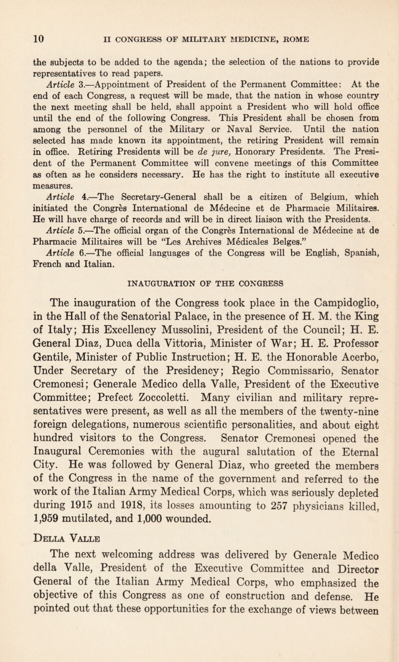 the subjects to be added to the agenda; the selection of the nations to provide representatives to read papers. Article 3.—Appointment of President of the Permanent Committee: At the end of each Congress, a request will be made, that the nation in whose country the next meeting shall be held, shall appoint a President who will hold office until the end of the following Congress. This President shall be chosen from among the personnel of the Military or Naval Service. Until the nation selected has made known its appointment, the retiring President will remain in office. Retiring Presidents will be de jure, Honorary Presidents. The Presi¬ dent of the Permanent Committee will convene meetings of this Committee as often as he considers necessary. He has the right to institute all executive measures. Article 4.—The Secretary-General shall be a citizen of Belgium, which initiated the Congres International de Medecine et de Pharmacie Militaires. He will have charge of records and will be in direct liaison with the Presidents. Article 5.—The official organ of the Congres International de Medecine at de Pharmacie Militaires will be “Les Archives Medicales Beiges.” Article 6.—The official languages of the Congress will be English, Spanish, French and Italian. INAUGURATION OF THE CONGRESS The inauguration of the Congress took place in the Campidoglio, in the Hall of the Senatorial Palace, in the presence of H. M. the King of Italy; His Excellency Mussolini, President of the Council; H. E. General Diaz, Duca della Yittoria, Minister of War; H. E. Professor Gentile, Minister of Public Instruction; H. E. the Honorable Acerbo, Under Secretary of the Presidency; Regio Commissario, Senator Cremonesi; Generale Medico della Valle, President of the Executive Committee; Prefect Zoccoletti. Many civilian and military repre¬ sentatives were present, as well as all the members of the twenty-nine foreign delegations, numerous scientific personalities, and about eight hundred visitors to the Congress. Senator Cremonesi opened the Inaugural Ceremonies with the augural salutation of the Eternal City. He was followed by General Diaz, who greeted the members of the Congress in the name of the government and referred to the work of the Italian Army Medical Corps, which was seriously depleted during 1915 and 1918, its losses amounting to 257 physicians killed, 1,959 mutilated, and 1,000 wounded. Della Valle The next welcoming address was delivered by Generale Medico della Valle, President of the Executive Committee and Director General of the Italian Army Medical Corps, who emphasized the objective of this Congress as one of construction and defense. He pointed out that these opportunities for the exchange of views between