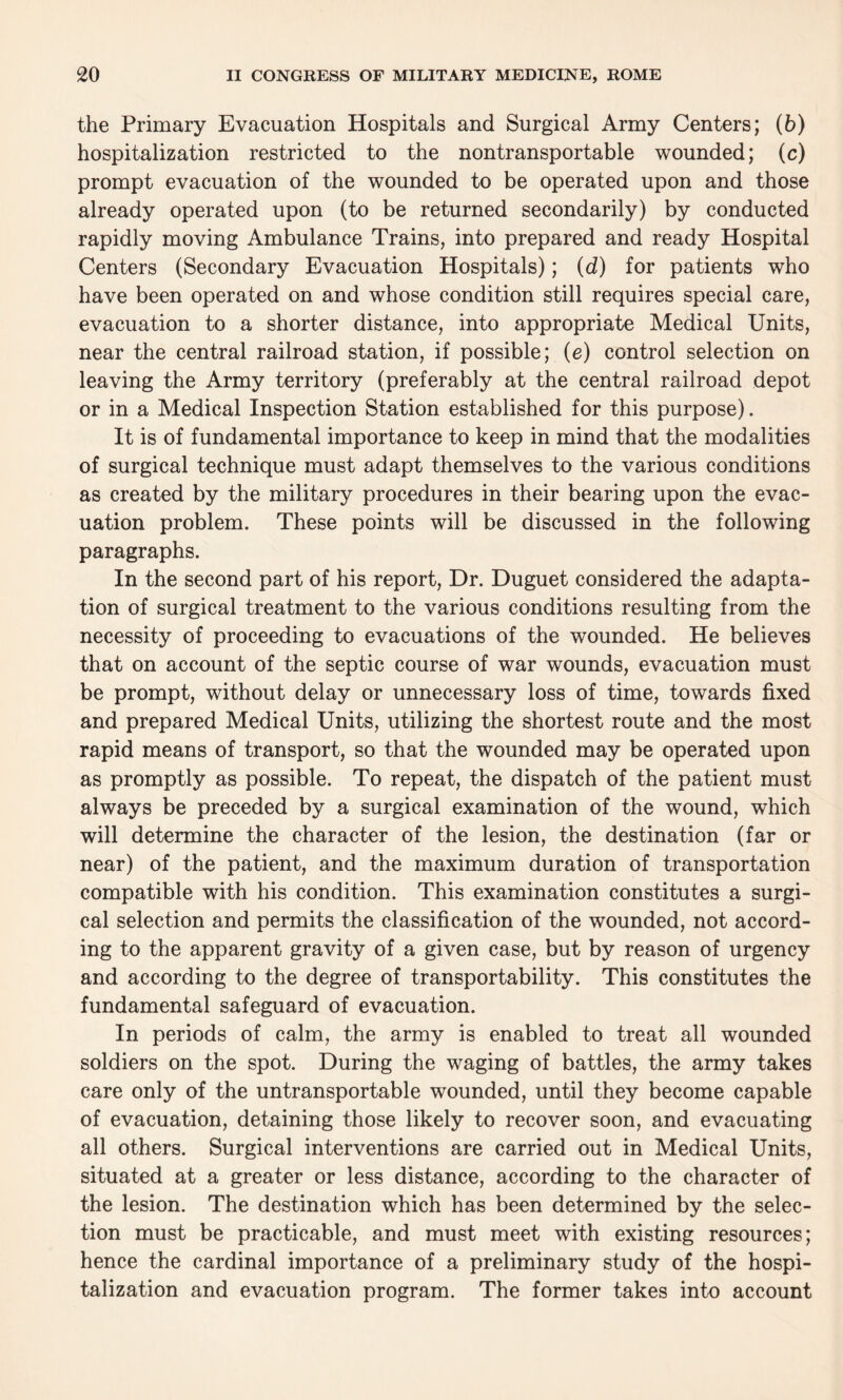 the Primary Evacuation Hospitals and Surgical Army Centers; (b) hospitalization restricted to the nontransportable wounded; (c) prompt evacuation of the wounded to be operated upon and those already operated upon (to be returned secondarily) by conducted rapidly moving Ambulance Trains, into prepared and ready Hospital Centers (Secondary Evacuation Hospitals); (d) for patients who have been operated on and whose condition still requires special care, evacuation to a shorter distance, into appropriate Medical Units, near the central railroad station, if possible; (e) control selection on leaving the Army territory (preferably at the central railroad depot or in a Medical Inspection Station established for this purpose). It is of fundamental importance to keep in mind that the modalities of surgical technique must adapt themselves to the various conditions as created by the military procedures in their bearing upon the evac¬ uation problem. These points will be discussed in the following paragraphs. In the second part of his report, Dr. Duguet considered the adapta¬ tion of surgical treatment to the various conditions resulting from the necessity of proceeding to evacuations of the wounded. He believes that on account of the septic course of war wounds, evacuation must be prompt, without delay or unnecessary loss of time, towards fixed and prepared Medical Units, utilizing the shortest route and the most rapid means of transport, so that the wounded may be operated upon as promptly as possible. To repeat, the dispatch of the patient must always be preceded by a surgical examination of the wound, which will determine the character of the lesion, the destination (far or near) of the patient, and the maximum duration of transportation compatible with his condition. This examination constitutes a surgi¬ cal selection and permits the classification of the wounded, not accord¬ ing to the apparent gravity of a given case, but by reason of urgency and according to the degree of transportability. This constitutes the fundamental safeguard of evacuation. In periods of calm, the army is enabled to treat all wounded soldiers on the spot. During the waging of battles, the army takes care only of the untransportable wounded, until they become capable of evacuation, detaining those likely to recover soon, and evacuating all others. Surgical interventions are carried out in Medical Units, situated at a greater or less distance, according to the character of the lesion. The destination which has been determined by the selec¬ tion must be practicable, and must meet with existing resources; hence the cardinal importance of a preliminary study of the hospi¬ talization and evacuation program. The former takes into account